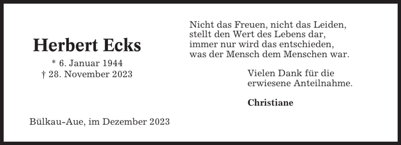 <p>Herbert Ecks<br />* 6. Januar 1944<br />† 28. November 2023</p><p>Nicht das Freuen, nicht das Leiden,<br />stellt den Wert des Lebens dar,<br />immer nur wird das entschieden,<br />was der Mensch dem Menschen war.<br />Vielen Dank für die<br />erwiesene Anteilnahme.<br />Christiane</p><p>Bülkau-Aue, im Dezember 2023</p>