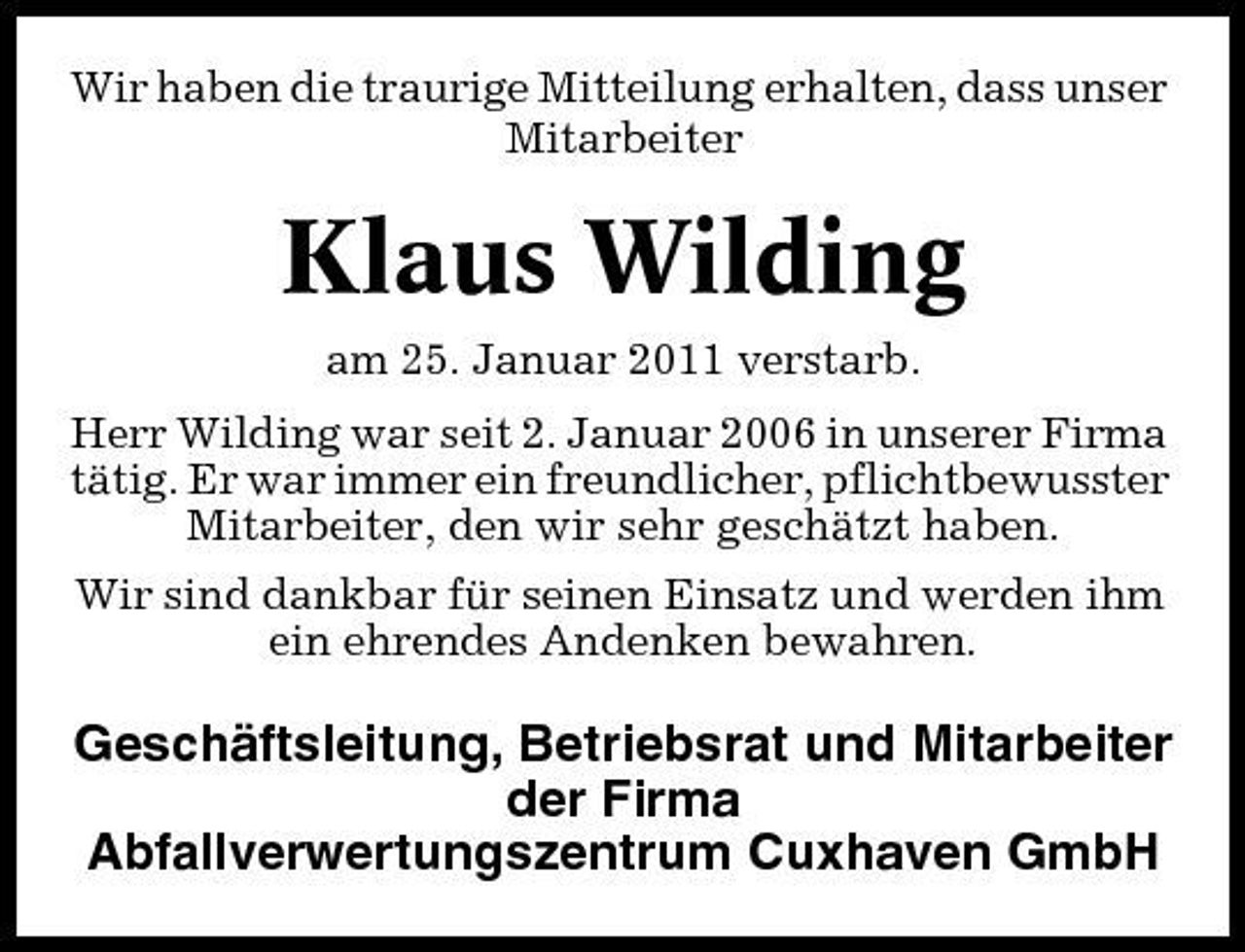 <p>Wir haben die traurige Mitteilung erhalten, dass unser Mitarbeiter</p><p>Klaus Wilding<br />am 25. Januar 2011 verstarb. Herr Wilding war seit 2. Januar 2006 in unserer Firma tätig. Er war immer ein freundlicher, pflichtbewusster Mitarbeiter, den wir sehr geschätzt haben. Wir sind dankbar für seinen Einsatz und werden ihm ein ehrendes Andenken bewahren.</p><p>Geschäftsleitung, Betriebsrat und Mitarbeiter der Firma Abfallverwertungszentrum Cuxhaven GmbH</p>