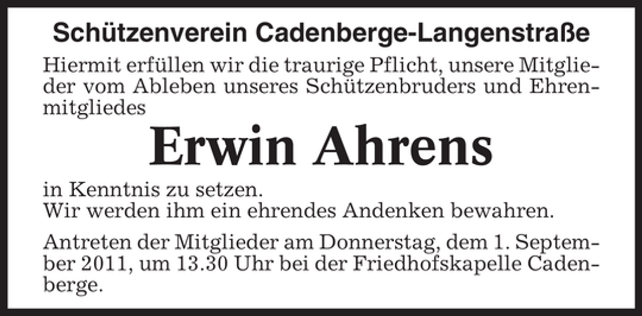 <p>Schützenverein Cadenberge-Langenstraße<br />Hiermit erfüllen wir die traurige Pflicht, unsere Mitglieder vom Ableben unseres Schützenbruders und Ehrenmitgliedes</p><p>Erwin Ahrens<br />in Kenntnis zu setzen.<br />Wir werden ihm ein ehrendes Andenken bewahren.<br />Antreten der Mitglieder am Donnerstag, dem 1. September 2011, um 13.30 Uhr bei der Friedhofskapelle Cadenberge.</p>