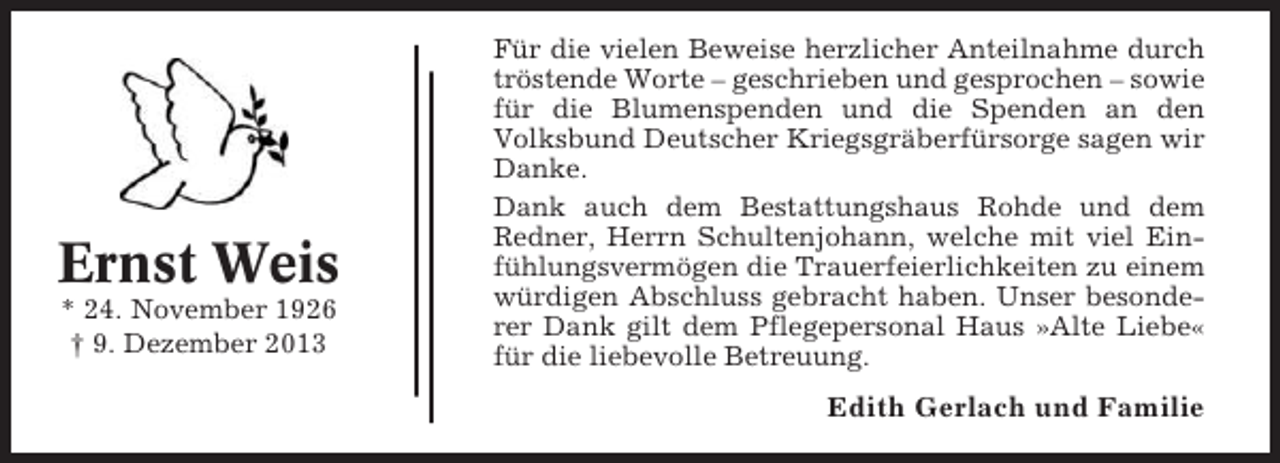 <p>Ernst Weis<br />* 24. November 1926<br />† 9. Dezember 2013</p><p>Für die vielen Beweise herzlicher Anteilnahme durch<br />tröstende Worte – geschrieben und gesprochen – sowie<br />für die Blumenspenden und die Spenden an den<br />Volksbund Deutscher Kriegsgräberfürsorge sagen wir<br />Danke.<br />Dank auch dem Bestattungshaus Rohde und dem<br />Redner, Herrn Schultenjohann, welche mit viel Einfühlungsvermögen die Trauerfeierlichkeiten zu einem<br />würdigen Abschluss gebracht haben. Unser besonderer Dank gilt dem Pflegepersonal Haus »Alte Liebe«<br />für die liebevolle Betreuung.</p><p>Edith Gerlach und Familie</p>