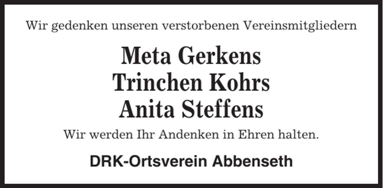 <p>Wir gedenken unseren verstorbenen Vereinsmitgliedern</p><p>Meta Gerkens<br />Trinchen Kohrs<br />Anita Steffens<br />Wir werden Ihr Andenken in Ehren halten.</p><p>DRK-Ortsverein Abbenseth</p>