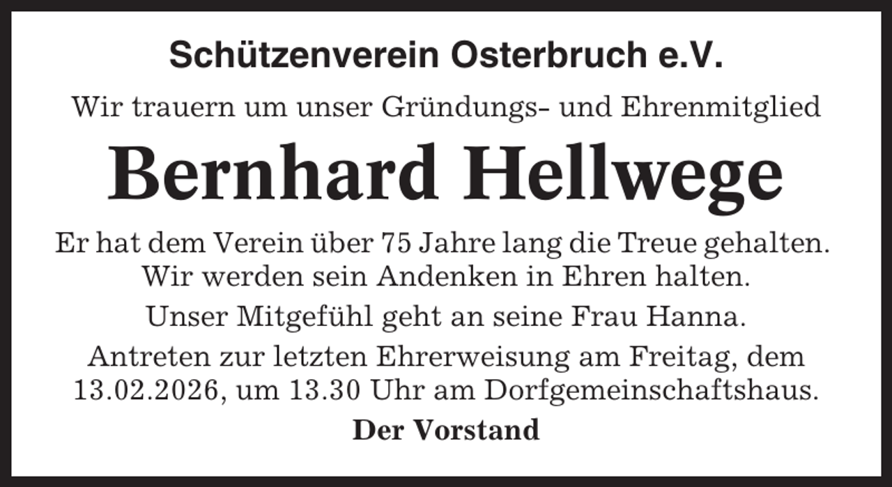 <p>Schützenverein Osterbruch e.V.<br />Wir trauern um unser Gründungs- und Ehrenmitglied</p><p>Bernhard Hellwege<br />Er hat dem Verein über 75 Jahre lang die Treue gehalten.<br />Wir werden sein Andenken in Ehren halten.<br />Unser Mitgefühl geht an seine Frau Hanna.<br />Antreten zur letzten Ehrerweisung am Freitag, dem<br />13.02.2026, um 13.30 Uhr am Dorfgemeinschaftshaus.<br />Der Vorstand</p>