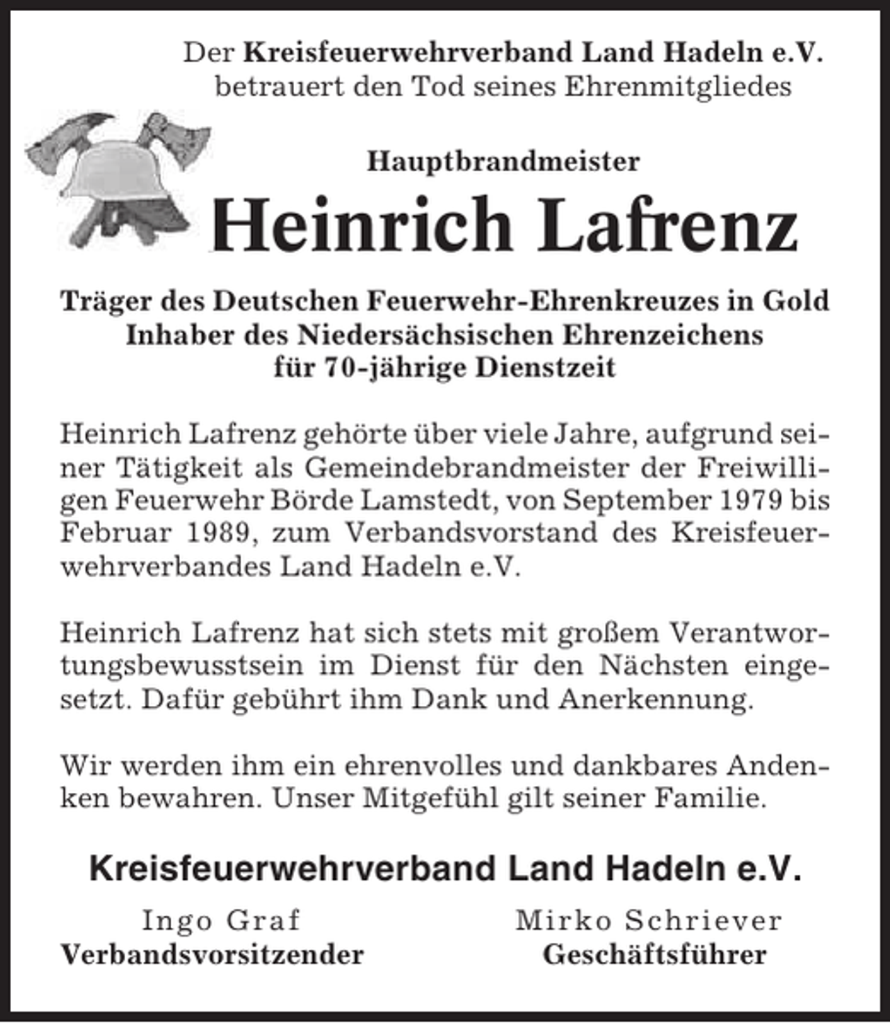 <p>Der Kreisfeuerwehrverband Land Hadeln e.V.<br />betrauert den Tod seines Ehrenmitgliedes<br />Hauptbrandmeister</p><p>Heinrich Lafrenz<br />Träger des Deutschen Feuerwehr-Ehrenkreuzes in Gold<br />Inhaber des Niedersächsischen Ehrenzeichens<br />für 70-jährige Dienstzeit<br />Heinrich Lafrenz gehörte über viele Jahre, aufgrund seiner Tätigkeit als Gemeindebrandmeister der Freiwilligen Feuerwehr Börde Lamstedt, von September 1979 bis<br />Februar 1989, zum Verbandsvorstand des Kreisfeuerwehrverbandes Land Hadeln e.V.<br />Heinrich Lafrenz hat sich stets mit großem Verantwortungsbewusstsein im Dienst für den Nächsten eingesetzt. Dafür gebührt ihm Dank und Anerkennung.<br />Wir werden ihm ein ehrenvolles und dankbares Andenken bewahren. Unser Mitgefühl gilt seiner Familie.</p><p>Kreisfeuerwehrverband Land Hadeln e.V.<br />Ingo Graf<br />Verbandsvorsitzender</p><p>Mirko Schriever<br />Geschäftsführer</p>