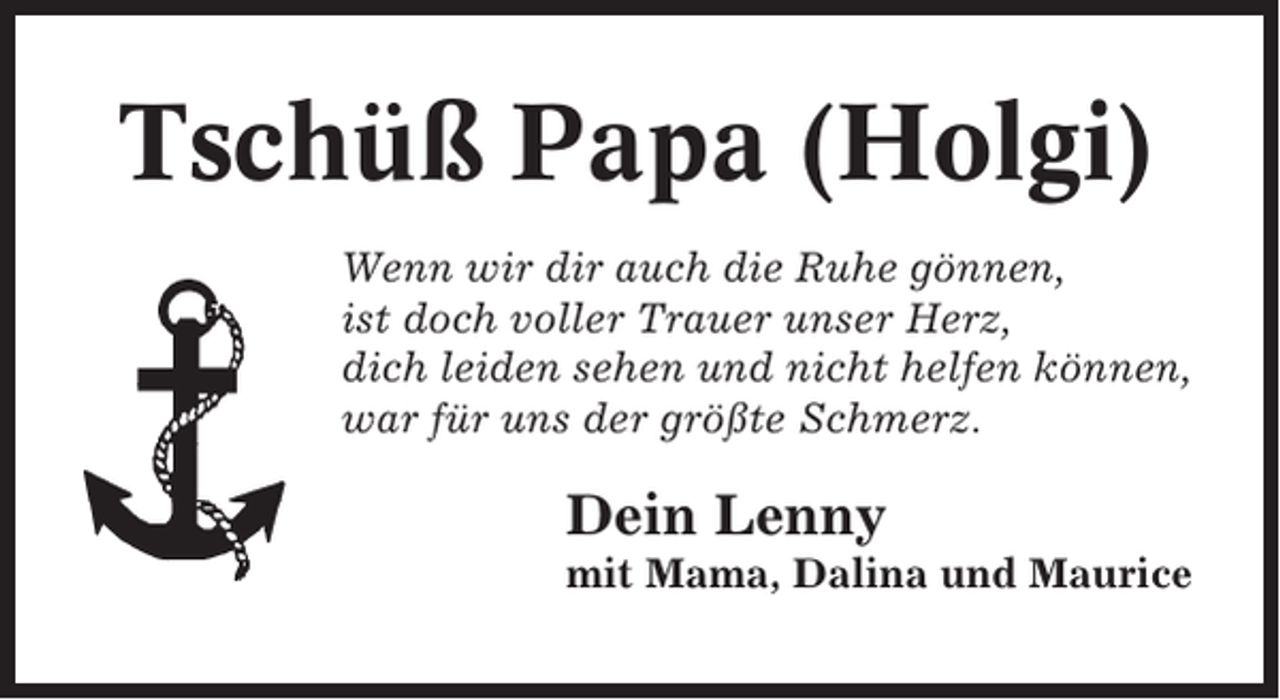 <p>Tschüß Papa (Holgi)<br />Wenn wir dir auch die Ruhe gönnen,<br />ist doch voller Trauer unser Herz,<br />dich leiden sehen und nicht helfen können,<br />war für uns der größte Schmerz.</p><p>Dein Lenny<br />mit Mama, Dalina und Maurice</p>
