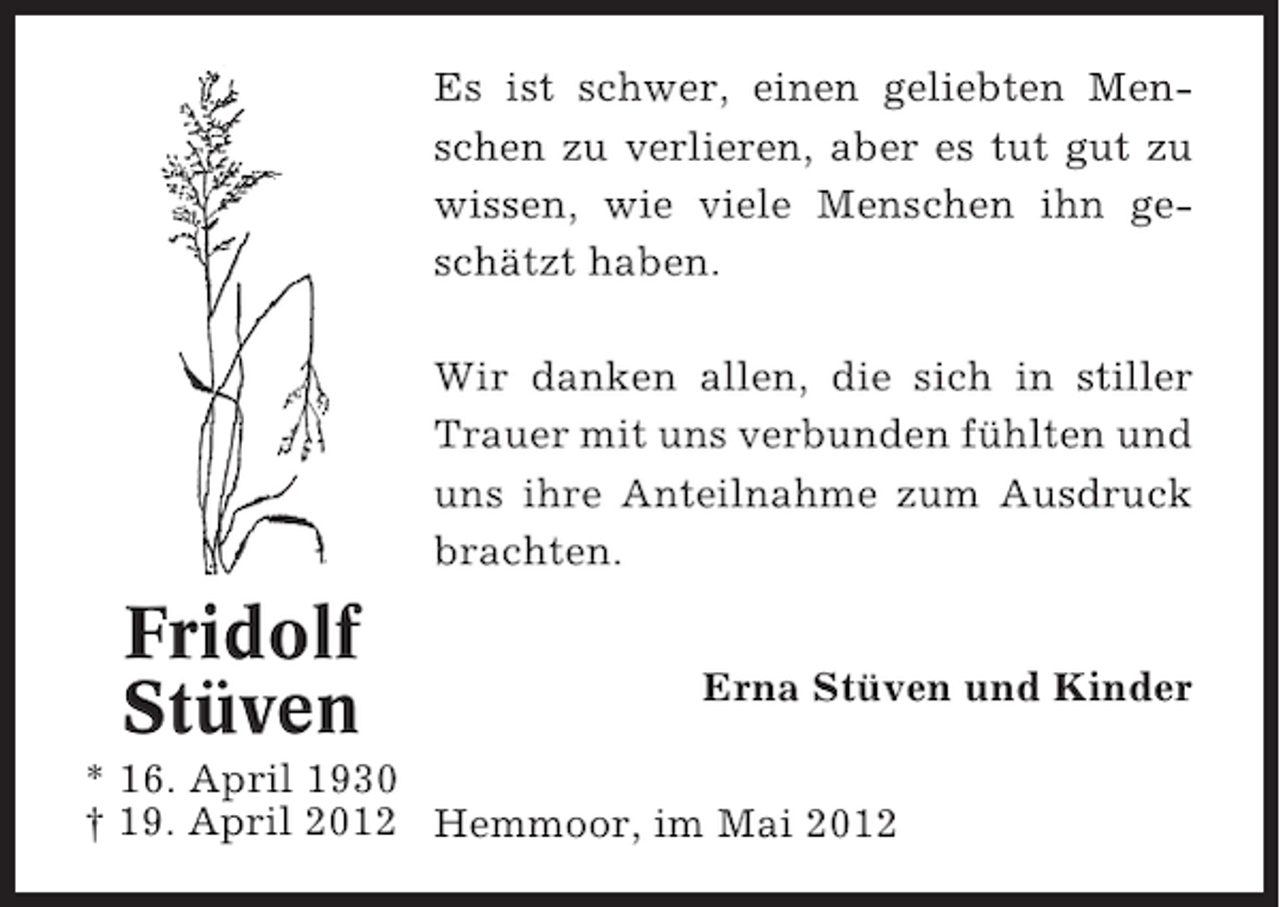 <p>Es ist schwer, einen geliebten Menschen zu verlieren, aber es tut gut zu<br />wissen, wie viele Menschen ihn geschätzt haben.<br />Wir danken allen, die sich in stiller<br />Trauer mit uns verbunden fühlten und<br />uns ihre Anteilnahme zum Ausdruck<br />brachten.</p><p>Fridolf<br />Stüven</p><p>Erna Stüven und Kinder</p><p>* 16. April 1930<br />† 19. April 2012 Hemmoor, im Mai 2012</p>
