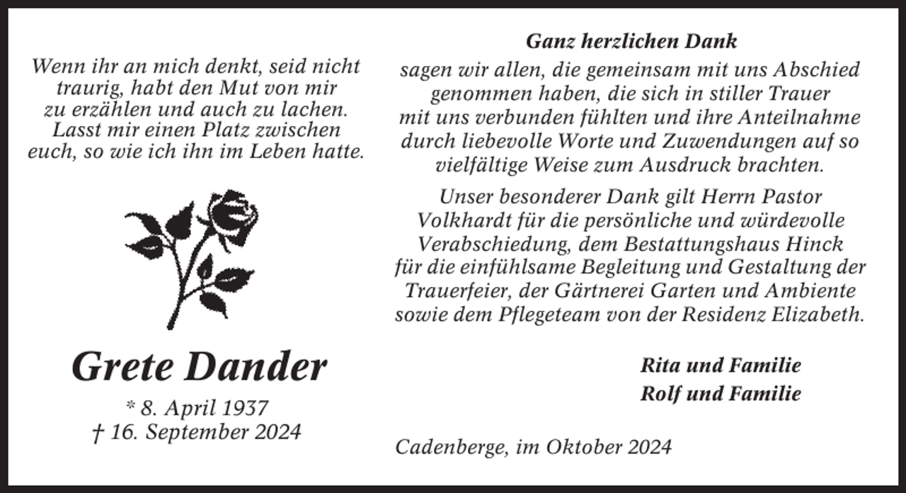 <p>Wenn ihr an mich denkt, seid nicht<br />traurig, habt den Mut von mir<br />zu erzählen und auch zu lachen.<br />Lasst mir einen Platz zwischen<br />euch, so wie ich ihn im Leben hatte.</p><p>Ganz herzlichen Dank<br />sagen wir allen, die gemeinsam mit uns Abschied<br />genommen haben, die sich in stiller Trauer<br />mit uns verbunden fühlten und ihre Anteilnahme<br />durch liebevolle Worte und Zuwendungen auf so<br />vielfältige Weise zum Ausdruck brachten.<br />Unser besonderer Dank gilt Herrn Pastor<br />Volkhardt für die persönliche und würdevolle<br />Verabschiedung, dem Bestattungshaus Hinck<br />für die einfühlsame Begleitung und Gestaltung der<br />Trauerfeier, der Gärtnerei Garten und Ambiente<br />sowie dem Pflegeteam von der Residenz Elizabeth.</p><p>Grete Dander<br />* 8. April 1937<br />† 16. September 2024</p><p>Rita und Familie<br />Rolf und Familie<br />Cadenberge, im Oktober 2024</p>