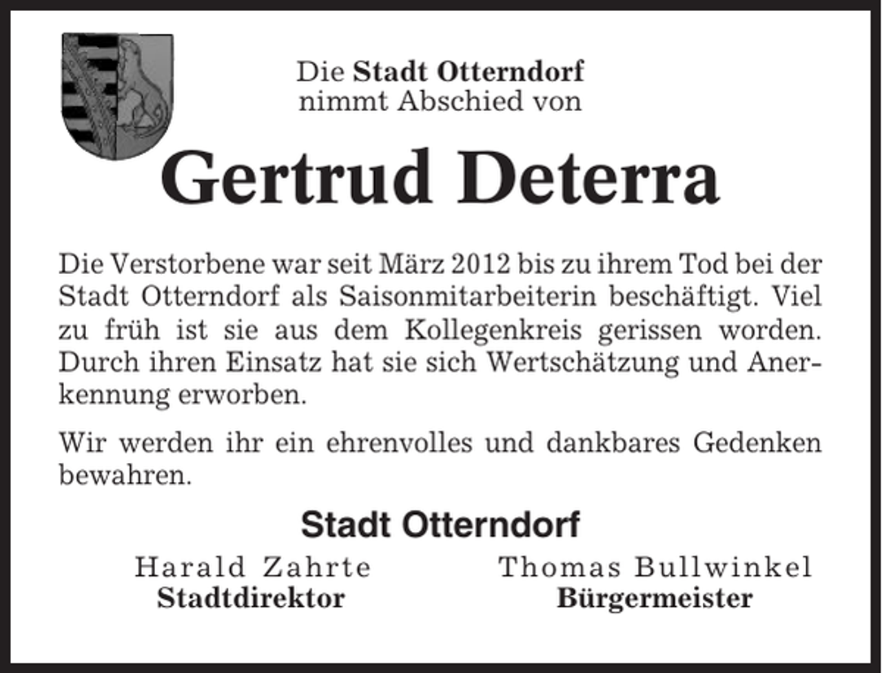 <p>Die Stadt Otterndorf<br />nimmt Abschied von</p><p>Gertrud Deterra<br />Die Verstorbene war seit März 2012 bis zu ihrem Tod bei der<br />Stadt Otterndorf als Saisonmitarbeiterin beschäftigt. Viel<br />zu früh ist sie aus dem Kollegenkreis gerissen worden.<br />Durch ihren Einsatz hat sie sich Wertschätzung und Anerkennung erworben.<br />Wir werden ihr ein ehrenvolles und dankbares Gedenken<br />bewahren.</p><p>Stadt Otterndorf<br />Harald Zahrte<br />Stadtdirektor</p><p>Thomas Bullwinkel<br />Bürgermeister</p>