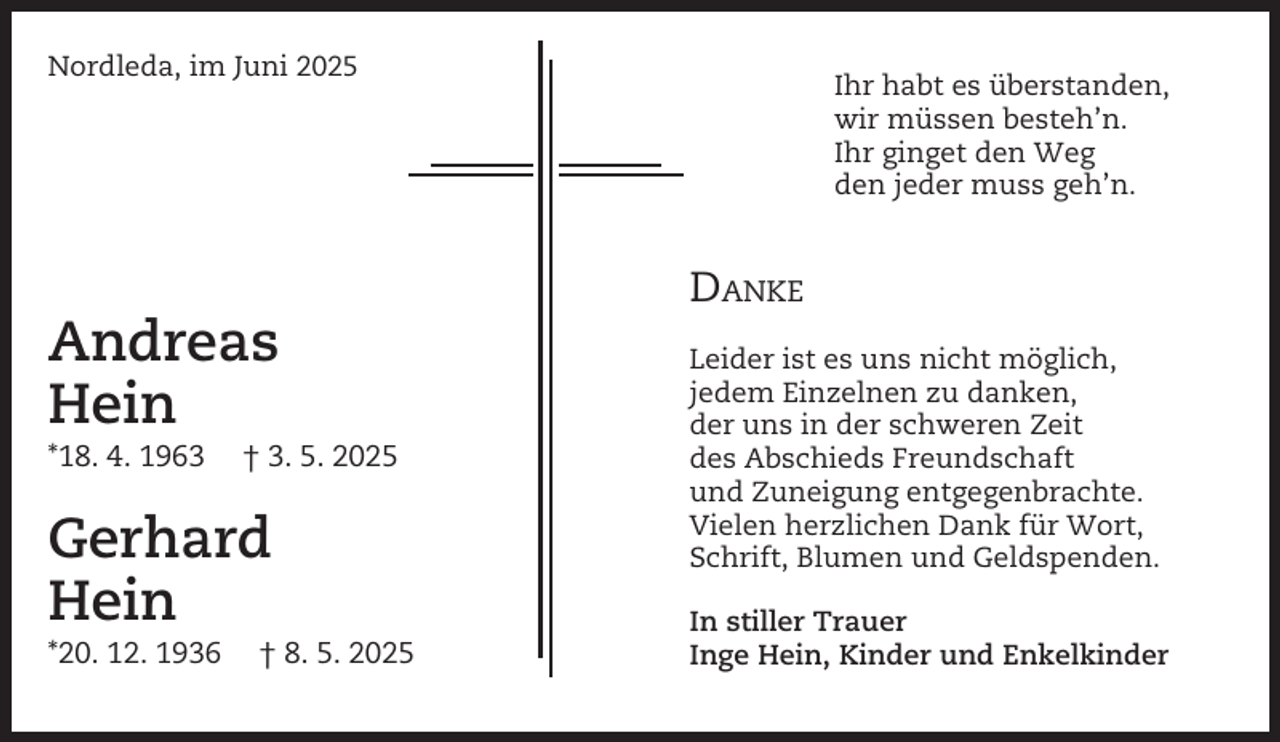 <p>Nordleda, im Juni 2025</p><p>Ihr habt es überstanden,<br />wir müssen besteh’n.<br />Ihr ginget den Weg<br />den jeder muss geh’n.</p><p>DANKE</p><p>Andreas<br />Hein<br />*18. 4. 1963</p><p>† 3. 5. 2025</p><p>Gerhard<br />Hein<br />*20. 12. 1936</p><p>† 8. 5. 2025</p><p>Leider ist es uns nicht möglich,<br />jedem Einzelnen zu danken,<br />der uns in der schweren Zeit<br />des Abschieds Freundschaft<br />und Zuneigung entgegenbrachte.<br />Vielen herzlichen Dank für Wort,<br />Schrift, Blumen und Geldspenden.<br />In stiller Trauer<br />Inge Hein, Kinder und Enkelkinder</p>
