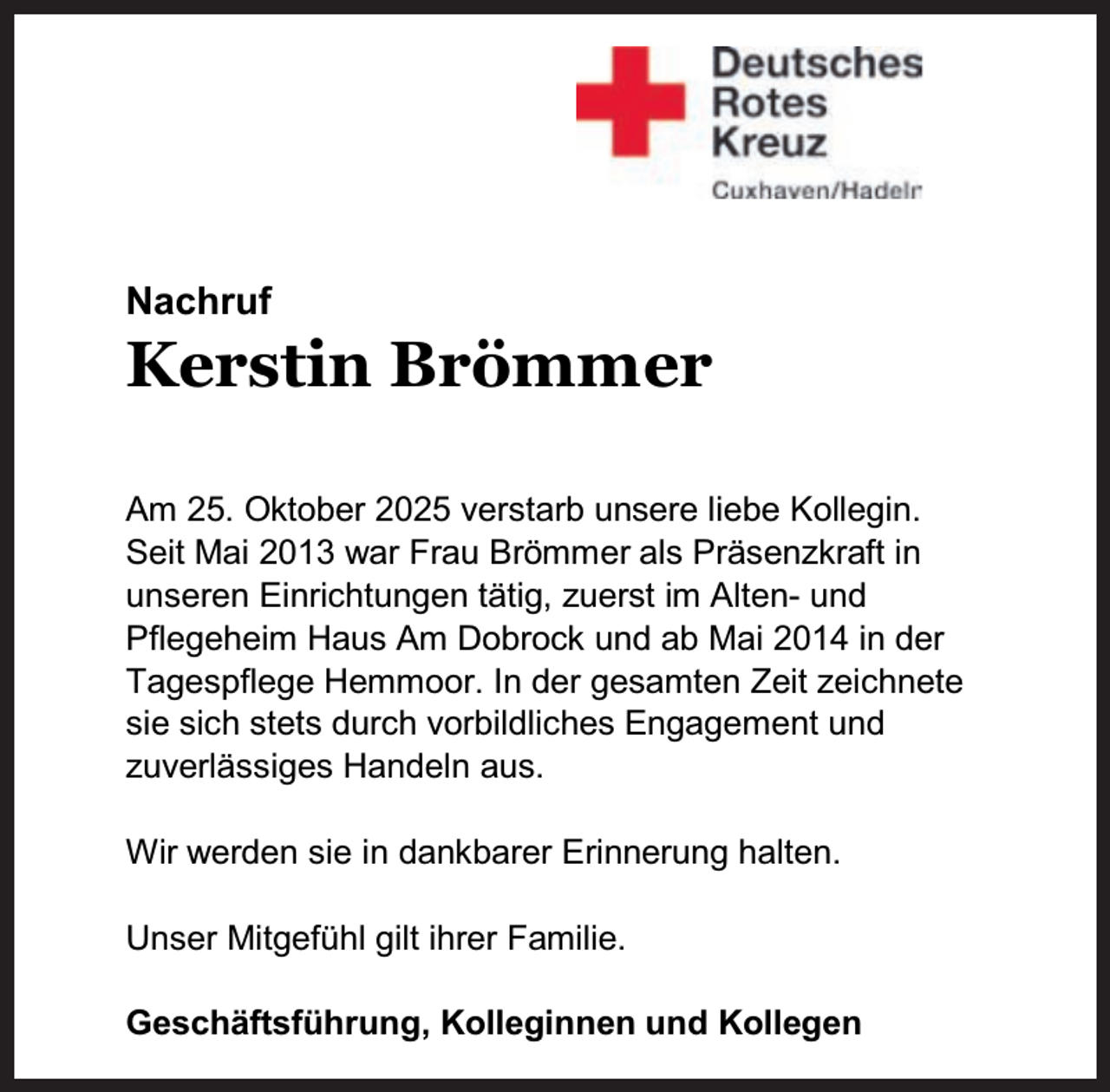 <p>Nachruf</p><p>Kerstin Brömmer</p><p>Am 25. Oktober 2025 verstarb unsere liebe Kollegin.<br />Seit Mai 2013 war Frau Brömmer als Präsenzkraft in<br />unseren Einrichtungen tätig, zuerst im Alten- und<br />Pflegeheim Haus Am Dobrock und ab Mai 2014 in der<br />Tagespflege Hemmoor. In der gesamten Zeit zeichnete<br />sie sich stets durch vorbildliches Engagement und<br />zuverlässiges Handeln aus.<br />Wir werden sie in dankbarer Erinnerung halten.<br />Unser Mitgefühl gilt ihrer Familie.<br />Geschäftsführung, Kolleginnen und Kollegen</p>