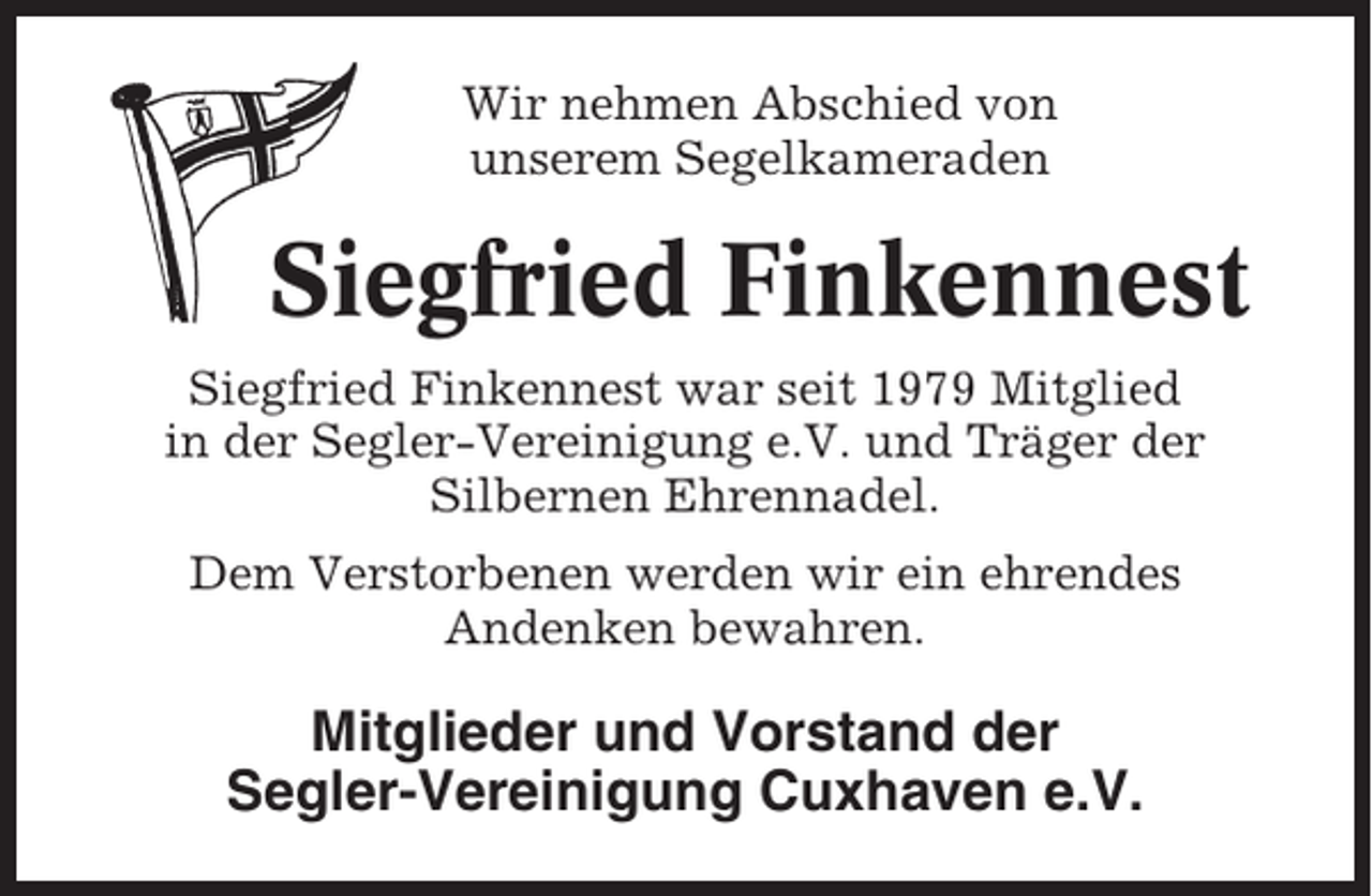 <p>Wir nehmen Abschied von<br />unserem Segelkameraden</p><p>Siegfried Finkennest<br />Siegfried Finkennest war seit 1979 Mitglied<br />in der Segler-Vereinigung e.V. und Träger der<br />Silbernen Ehrennadel.<br />Dem Verstorbenen werden wir ein ehrendes<br />Andenken bewahren.</p><p>Mitglieder und Vorstand der<br />Segler-Vereinigung Cuxhaven e.V.</p>