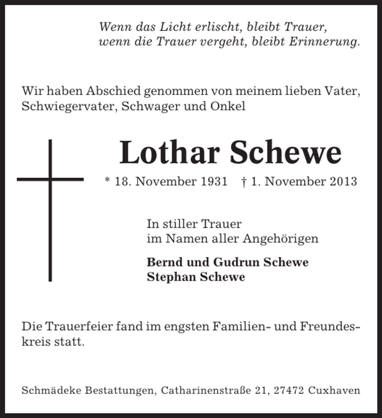 <p>Wenn das Licht erlischt, bleibt Trauer,<br />wenn die Trauer vergeht, bleibt Erinnerung.</p><p>Wir haben Abschied genommen von meinem lieben Vater,<br />Schwiegervater, Schwager und Onkel</p><p>Lothar Schewe<br />* 18. November 1931</p><p>† 1. November 2013</p><p>In stiller Trauer<br />im Namen aller Angehörigen<br />Bernd und Gudrun Schewe<br />Stephan Schewe</p><p>Die Trauerfeier fand im engsten Familien- und Freundeskreis statt.</p><p>Schmädeke Bestattungen, Catharinenstraße 21, 27472 Cuxhaven</p>