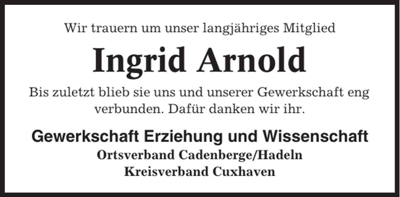 <p>Wir trauern um unser langjähriges Mitglied</p><p>Ingrid Arnold<br />Bis zuletzt blieb sie uns und unserer Gewerkschaft eng<br />verbunden. Dafür danken wir ihr.</p><p>Gewerkschaft Erziehung und Wissenschaft<br />Ortsverband Cadenberge/Hadeln<br />Kreisverband Cuxhaven</p>