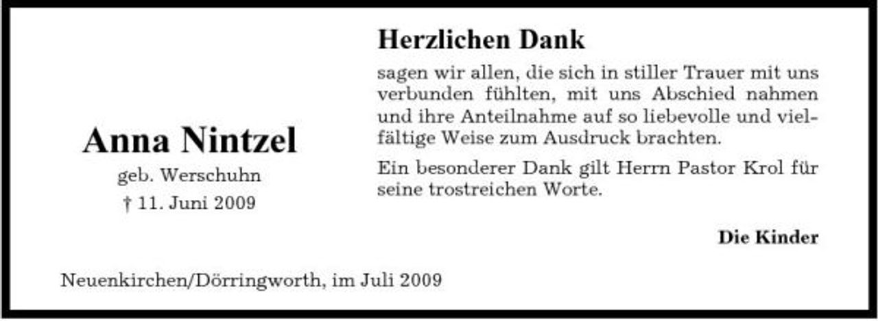 <p>Herzlichen Dank<br />sagen wir allen, die sich in stiller Trauer mit uns verbunden fühlten, mit uns Abschied nahmen und ihre Anteilnahme auf so liebevolle und vielfältige Weise zum Ausdruck brachten. Ein besonderer Dank gilt Herrn Pastor Krol für seine trostreichen Worte. Die Kinder Neuenkirchen/Dörringworth, im Juli 2009</p><p>Anna Nintzel<br />geb. Werschuhn † 11. Juni 2009</p>