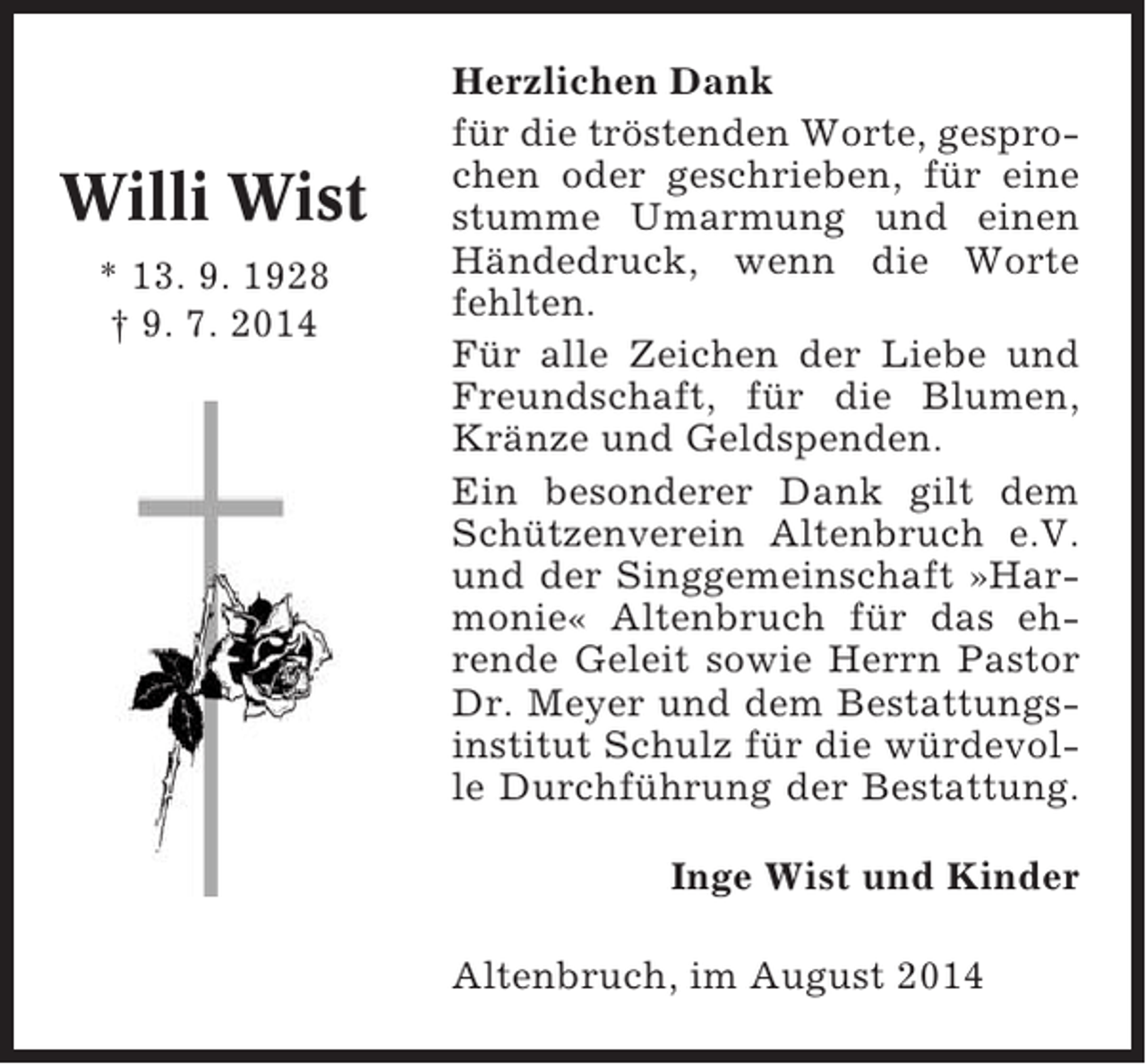 <p>Willi Wist<br />* 13. 9. 1928<br />† 9. 7. 2014</p><p>Herzlichen Dank<br />für die tröstenden Worte, gesprochen oder geschrieben, für eine<br />stumme Umarmung und einen<br />Händedruck, wenn die Worte<br />fehlten.<br />Für alle Zeichen der Liebe und<br />Freundschaft, für die Blumen,<br />Kränze und Geldspenden.<br />Ein besonderer Dank gilt dem<br />Schützenverein Altenbruch e.V.<br />und der Singgemeinschaft »Harmonie« Altenbruch für das ehrende Geleit sowie Herrn Pastor<br />Dr. Meyer und dem Bestattungsinstitut Schulz für die würdevolle Durchführung der Bestattung.<br />Inge Wist und Kinder<br />Altenbruch, im August 2014</p>