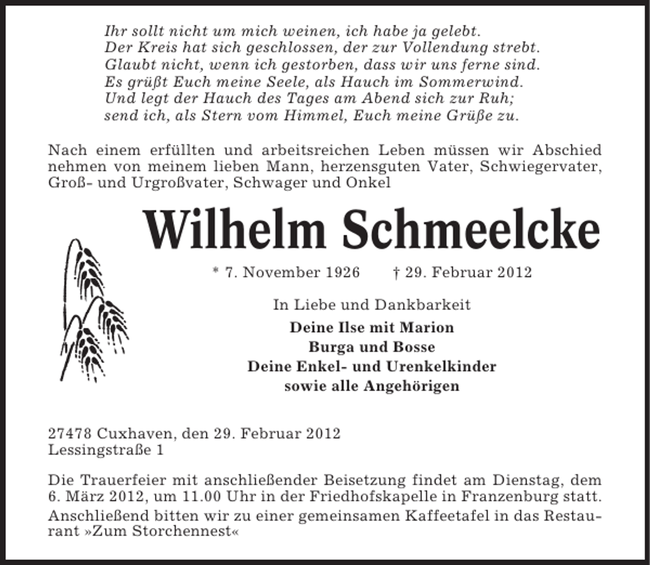 <p>Ihr sollt nicht um mich weinen, ich habe ja gelebt.<br />Der Kreis hat sich geschlossen, der zur Vollendung strebt.<br />Glaubt nicht, wenn ich gestorben, dass wir uns ferne sind.<br />Es grüßt Euch meine Seele, als Hauch im Sommerwind.<br />Und legt der Hauch des Tages am Abend sich zur Ruh;<br />send ich, als Stern vom Himmel, Euch meine Grüße zu.<br />Nach einem erfüllten und arbeitsreichen Leben müssen wir Abschied<br />nehmen von meinem lieben Mann, herzensguten Vater, Schwiegervater,<br />Groß- und Urgroßvater, Schwager und Onkel</p><p>Wilhelm Schmeelcke<br />* 7. November 1926</p><p>† 29. Februar 2012</p><p>In Liebe und Dankbarkeit<br />Deine Ilse mit Marion<br />Burga und Bosse<br />Deine Enkel- und Urenkelkinder<br />sowie alle Angehörigen<br />27478 Cuxhaven, den 29. Februar 2012<br />Lessingstraße 1<br />Die Trauerfeier mit anschließender Beisetzung findet am Dienstag, dem<br />6. März 2012, um 11.00 Uhr in der Friedhofskapelle in Franzenburg statt.<br />Anschließend bitten wir zu einer gemeinsamen Kaffeetafel in das Restaurant »Zum Storchennest«</p>