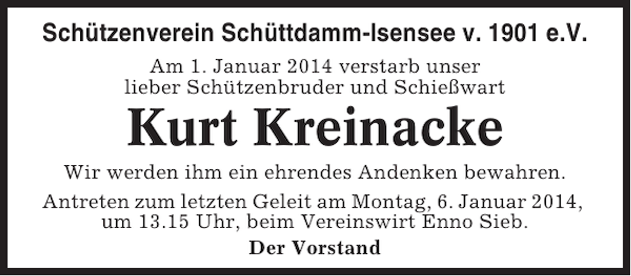 <p>Schützenverein Schüttdamm-Isensee v. 1901 e.V.<br />Am 1. Januar 2014 verstarb unser<br />lieber Schützenbruder und Schießwart</p><p>Kurt Kreinacke<br />Wir werden ihm ein ehrendes Andenken bewahren.<br />Antreten zum letzten Geleit am Montag, 6. Januar 2014,<br />um 13.15 Uhr, beim Vereinswirt Enno Sieb.<br />Der Vorstand</p>
