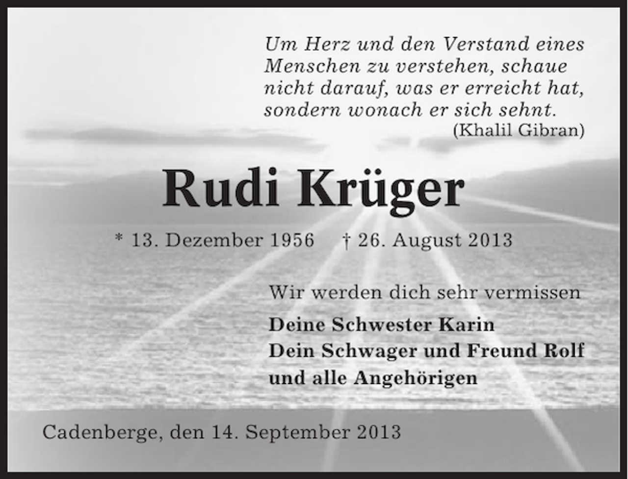 <p>Um Herz und den Verstand eines<br />Menschen zu verstehen, schaue<br />nicht darauf, was er erreicht hat,<br />sondern wonach er sich sehnt.<br />(Khalil Gibran)</p>
<p>Rudi Krüger<br />* 13. Dezember 1956</p>
<p>† 26. August 2013</p>
<p>Wir werden dich sehr vermissen<br />Deine Schwester Karin<br />Dein Schwager und Freund Rolf<br />und alle Angehörigen<br />Cadenberge, den 14. September 2013</p>