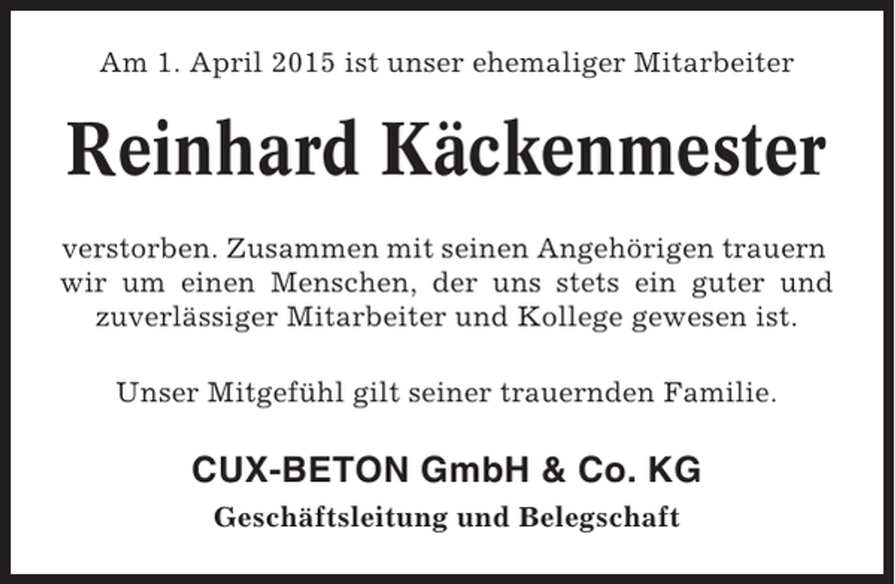 <p>Am 1. April 2015 ist unser ehemaliger Mitarbeiter</p><p>Reinhard Käckenmester<br />verstorben. Zusammen mit seinen Angehörigen trauern<br />wir um einen Menschen, der uns stets ein guter und<br />zuverlässiger Mitarbeiter und Kollege gewesen ist.<br />Unser Mitgefühl gilt seiner trauernden Familie.</p><p>CUX-BETON GmbH &amp; Co. KG<br />Geschäftsleitung und Belegschaft</p>