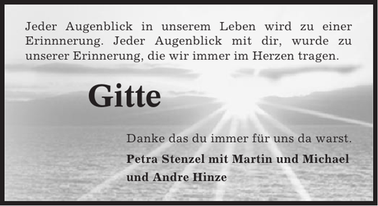 <p>Jeder Augenblick in unserem Leben wird zu einer<br />Erinnnerung. Jeder Augenblick mit dir, wurde zu<br />unserer Erinnerung, die wir immer im Herzen tragen.</p><p>Gitte<br />Danke das du immer für uns da warst.<br />Petra Stenzel mit Martin und Michael<br />und Andre Hinze</p>