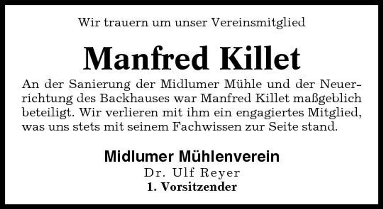 <p>Wir trauern um unser Vereinsmitglied</p><p>Manfred Killet<br />An der Sanierung der Midlumer Mühle und der Neuerrichtung des Backhauses war Manfred Killet maßgeblich beteiligt. Wir verlieren mit ihm ein engagiertes Mitglied, was uns stets mit seinem Fachwissen zur Seite stand.</p><p>Midlumer Mühlenverein<br />Dr. Ulf Reyer 1. Vorsitzender</p>