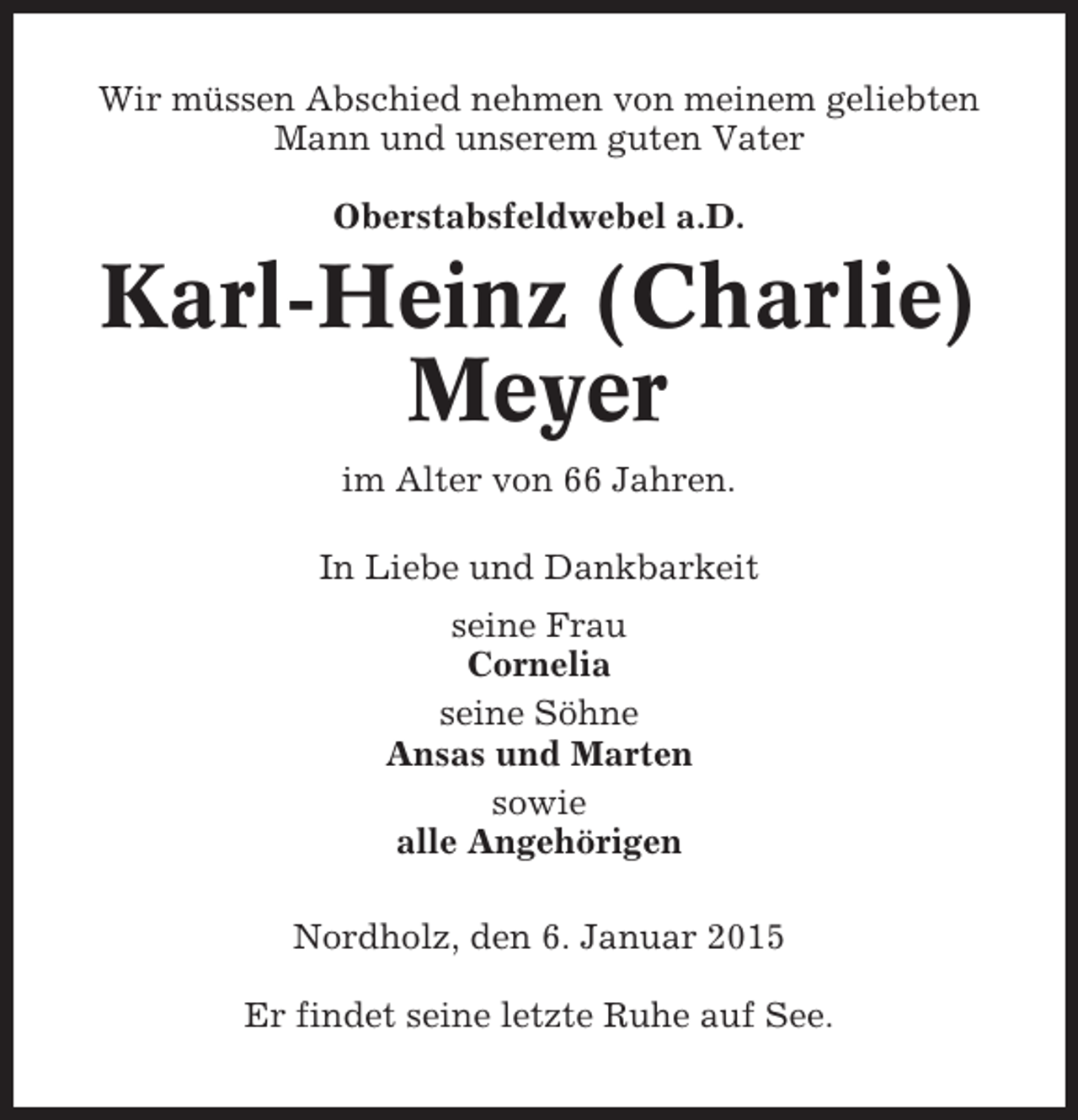 <p>Wir müssen Abschied nehmen von meinem geliebten<br />Mann und unserem guten Vater<br />Oberstabsfeldwebel a.D.</p><p>Karl-Heinz (Charlie)<br />Meyer<br />im Alter von 66 Jahren.<br />In Liebe und Dankbarkeit<br />seine Frau<br />Cornelia<br />seine Söhne<br />Ansas und Marten<br />sowie<br />alle Angehörigen<br />Nordholz, den 6. Januar 2015<br />Er findet seine letzte Ruhe auf See.</p>