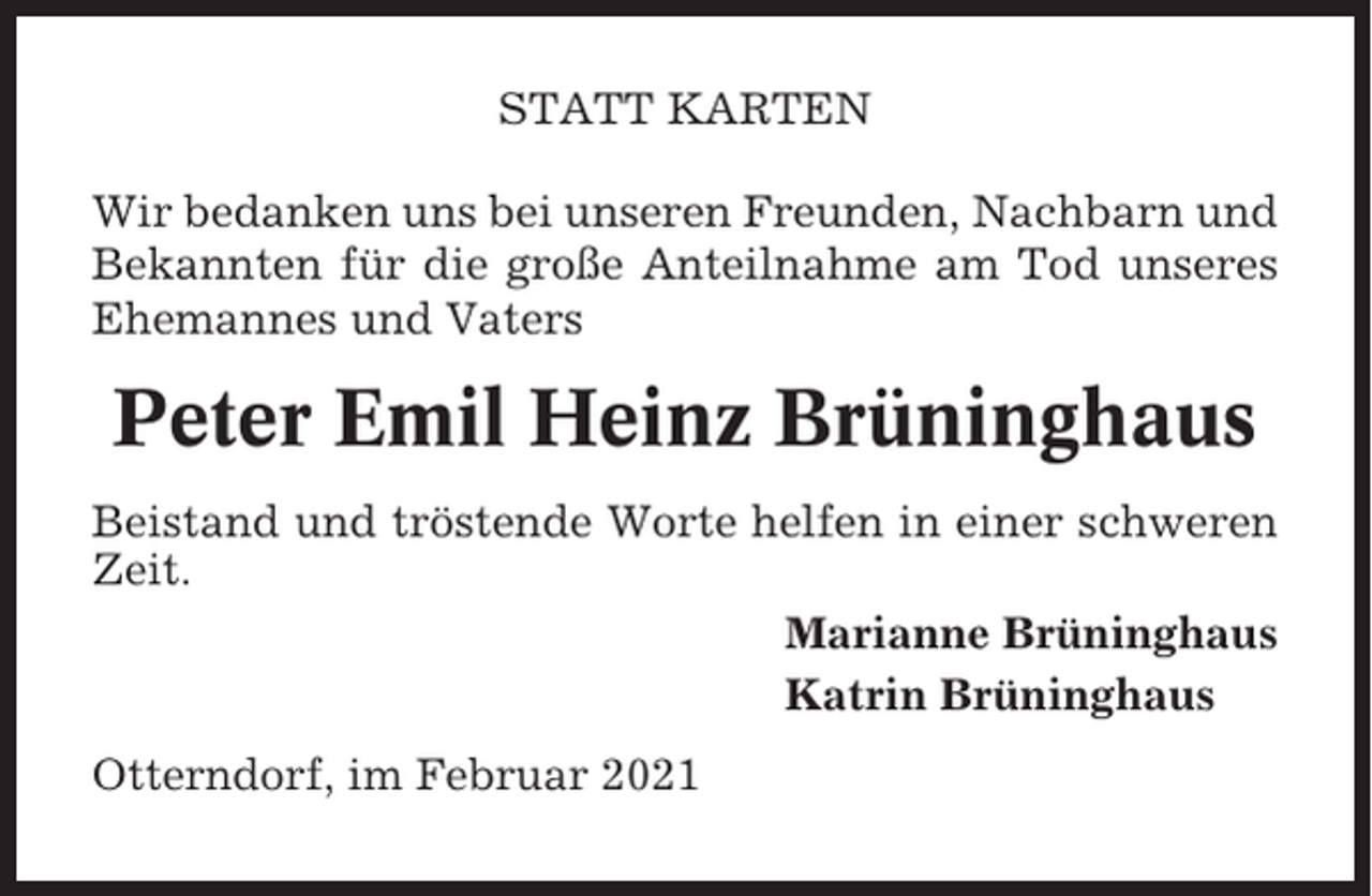 <p>STATT KARTEN<br />Wir bedanken uns bei unseren Freunden, Nachbarn und<br />Bekannten für die große Anteilnahme am Tod unseres<br />Ehemannes und Vaters</p><p>Peter Emil Heinz Brüninghaus<br />Beistand und tröstende Worte helfen in einer schweren<br />Zeit.<br />Marianne Brüninghaus<br />Katrin Brüninghaus<br />Otterndorf, im Februar 2021</p>