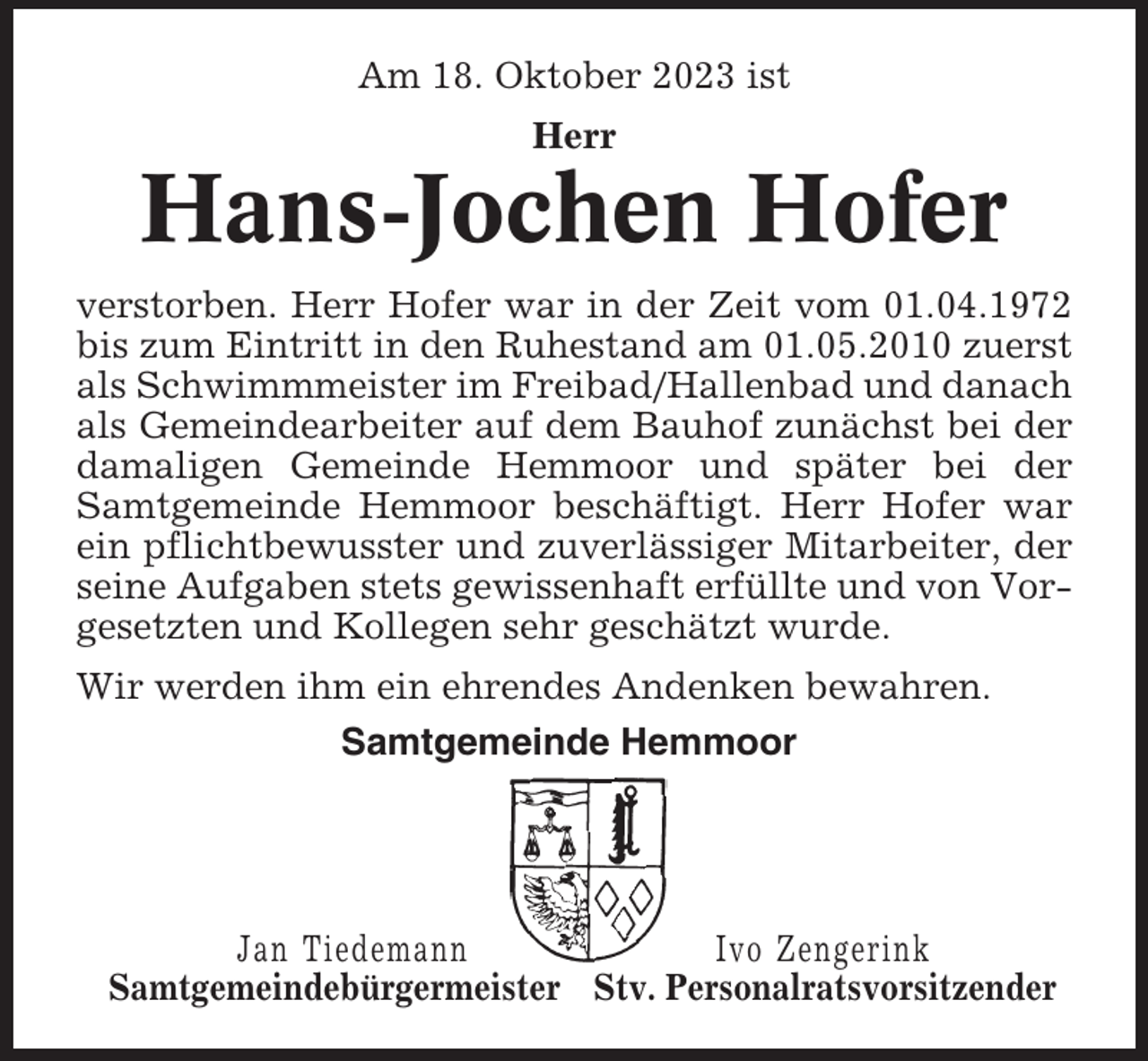 <p>Am 18. Oktober 2023 ist<br />Herr</p><p>Hans-Jochen Hofer<br />verstorben. Herr Hofer war in der Zeit vom 01.04.1972<br />bis zum Eintritt in den Ruhestand am 01.05.2010 zuerst<br />als Schwimmmeister im Freibad/Hallenbad und danach<br />als Gemeindearbeiter auf dem Bauhof zunächst bei der<br />damaligen Gemeinde Hemmoor und später bei der<br />Samtgemeinde Hemmoor beschäftigt. Herr Hofer war<br />ein pflichtbewusster und zuverlässiger Mitarbeiter, der<br />seine Aufgaben stets gewissenhaft erfüllte und von Vorgesetzten und Kollegen sehr geschätzt wurde.<br />Wir werden ihm ein ehrendes Andenken bewahren.<br />Samtgemeinde Hemmoor</p><p>Jan Tiedemann<br />Ivo Zengerink<br />Samtgemeindebürgermeister Stv. Personalratsvorsitzender</p>