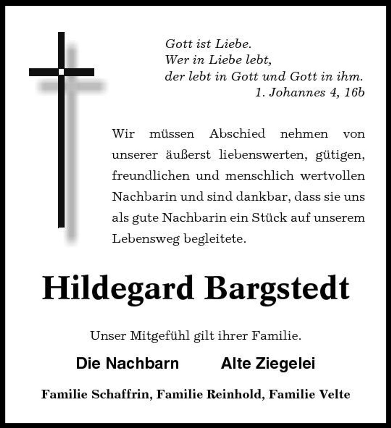 <p>Gott ist Liebe. Wer in Liebe lebt, der lebt in Gott und Gott in ihm. 1. Johannes 4, 16b Wir müssen Abschied nehmen von</p>
<p>unserer äußerst liebenswerten, gütigen, freundlichen und menschlich wertvollen Nachbarin und sind dankbar, dass sie uns als gute Nachbarin ein Stück auf unserem Lebensweg begleitete.</p>
<p>Hildegard Bargstedt<br />Unser Mitgefühl gilt ihrer Familie.</p>
<p>Die Nachbarn</p>
<p>Alte Ziegelei</p>
<p>Familie Schaffrin, Familie Reinhold, Familie Velte</p>