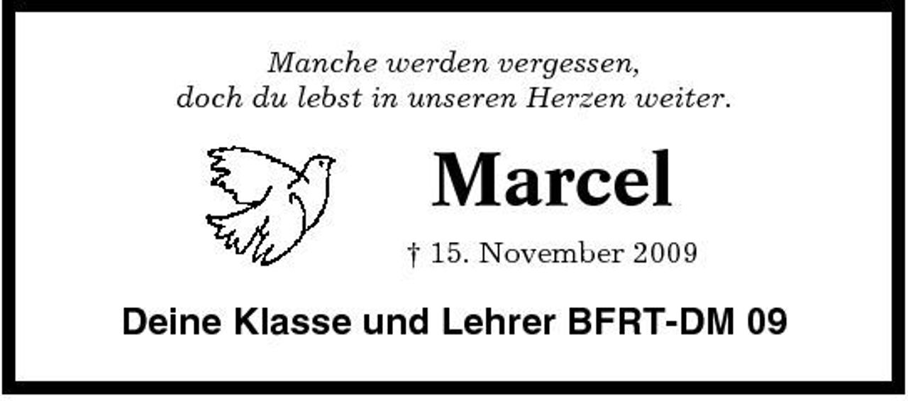 <p>Manche werden vergessen, doch du lebst in unseren Herzen weiter.</p><p>Marcel<br />† 15. November 2009</p><p>Deine Klasse und Lehrer BFRT-DM 09</p>