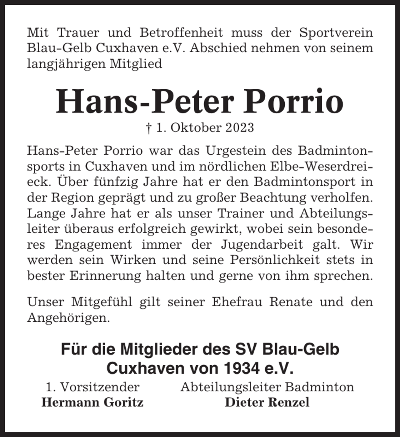 <p>Mit Trauer und Betroffenheit muss der Sportverein<br />Blau-Gelb Cuxhaven e.V. Abschied nehmen von seinem<br />langjährigen Mitglied</p><p>Hans-Peter Porrio<br />† 1. Oktober 2023<br />Hans-Peter Porrio war das Urgestein des Badmintonsports in Cuxhaven und im nördlichen Elbe-Weserdreieck. Über fünfzig Jahre hat er den Badmintonsport in<br />der Region geprägt und zu großer Beachtung verholfen.<br />Lange Jahre hat er als unser Trainer und Abteilungsleiter überaus erfolgreich gewirkt, wobei sein besonderes Engagement immer der Jugendarbeit galt. Wir<br />werden sein Wirken und seine Persönlichkeit stets in<br />bester Erinnerung halten und gerne von ihm sprechen.<br />Unser Mitgefühl gilt seiner Ehefrau Renate und den<br />Angehörigen.</p><p>Für die Mitglieder des SV Blau-Gelb<br />Cuxhaven von 1934 e.V.<br />1. Vorsitzender<br />Hermann Goritz</p><p>Abteilungsleiter Badminton<br />Dieter Renzel</p>