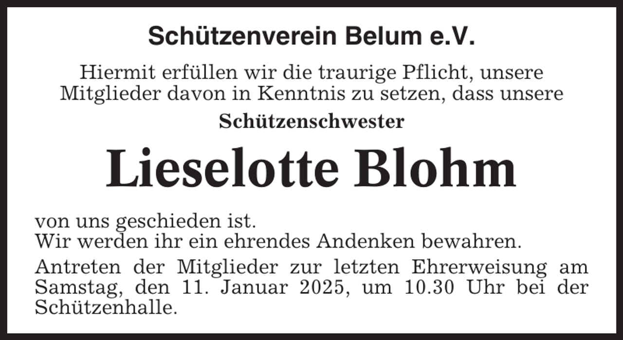 <p>Schützenverein Belum e.V.<br />Hiermit erfüllen wir die traurige Pflicht, unsere<br />Mitglieder davon in Kenntnis zu setzen, dass unsere<br />Schützenschwester</p><p>Lieselotte Blohm<br />von uns geschieden ist.<br />Wir werden ihr ein ehrendes Andenken bewahren.<br />Antreten der Mitglieder zur letzten Ehrerweisung am<br />Samstag, den 11. Januar 2025, um 10.30 Uhr bei der<br />Schützenhalle.</p>