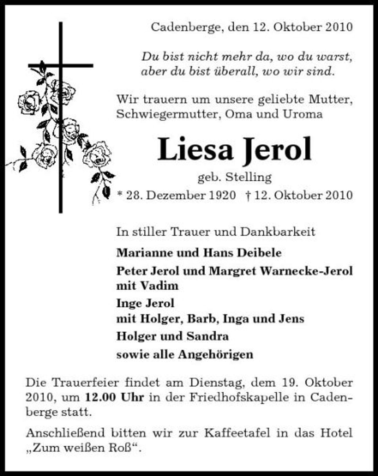 <p>Cadenberge, den 12. Oktober 2010 Du bist nicht mehr da, wo du warst, aber du bist überall, wo wir sind. Wir trauern um unsere geliebte Mutter, Schwiegermutter, Oma und Uroma</p><p>Liesa Jerol<br />geb. Stelling * 28. Dezember 1920 † 12. Oktober 2010 In stiller Trauer und Dankbarkeit Marianne und Hans Deibele Peter Jerol und Margret Warnecke-Jerol mit Vadim Inge Jerol mit Holger, Barb, Inga und Jens Holger und Sandra sowie alle Angehörigen Die Trauerfeier findet am Dienstag, dem 19. Oktober 2010, um 12.00 Uhr in der Friedhofskapelle in Cadenberge statt. Anschließend bitten wir zur Kaffeetafel in das Hotel „Zum weißen Roß“.</p>