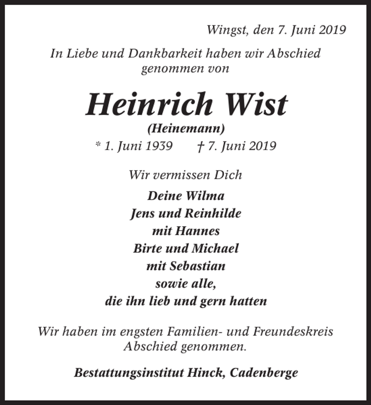 <p>Wingst, den 7. Juni 2019<br />In Liebe und Dankbarkeit haben wir Abschied<br />genommen von</p><p>Heinrich Wist<br />(Heinemann)<br />* 1. Juni 1939<br />† 7. Juni 2019<br />Wir vermissen Dich<br />Deine Wilma<br />Jens und Reinhilde<br />mit Hannes<br />Birte und Michael<br />mit Sebastian<br />sowie alle,<br />die ihn lieb und gern hatten<br />Wir haben im engsten Familien- und Freundeskreis<br />Abschied genommen.<br />Bestattungsinstitut Hinck, Cadenberge</p>