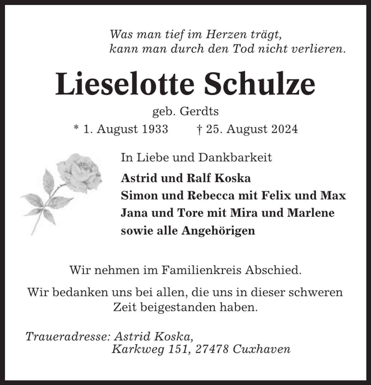 <p>Was man tief im Herzen trägt,<br />kann man durch den Tod nicht verlieren.</p><p>Lieselotte Schulze<br />geb. Gerdts<br />* 1. August 1933<br />† 25. August 2024<br />In Liebe und Dankbarkeit<br />Astrid und Ralf Koska<br />Simon und Rebecca mit Felix und Max<br />Jana und Tore mit Mira und Marlene<br />sowie alle Angehörigen<br />Wir nehmen im Familienkreis Abschied.<br />Wir bedanken uns bei allen, die uns in dieser schweren<br />Zeit beigestanden haben.<br />Traueradresse: Astrid Koska,<br />Karkweg 151, 27478 Cuxhaven</p>