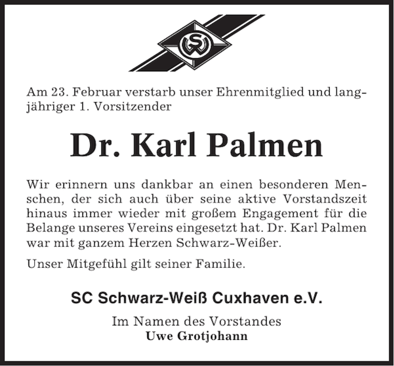 <p>Am 23. Februar verstarb unser Ehrenmitglied und langjähriger 1. Vorsitzender</p><p>Dr. Karl Palmen<br />Wir erinnern uns dankbar an einen besonderen Menschen, der sich auch über seine aktive Vorstandszeit<br />hinaus immer wieder mit großem Engagement für die<br />Belange unseres Vereins eingesetzt hat. Dr. Karl Palmen<br />war mit ganzem Herzen Schwarz-Weißer.<br />Unser Mitgefühl gilt seiner Familie.</p><p>SC Schwarz-Weiß Cuxhaven e.V.<br />Im Namen des Vorstandes<br />Uwe Grotjohann</p>