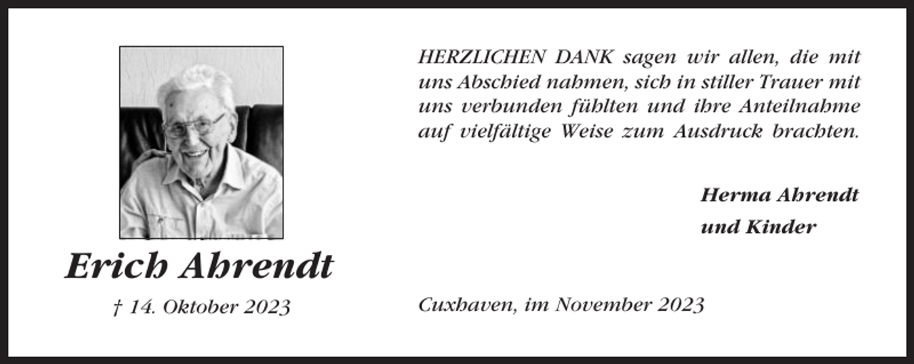 <p>HERZLICHEN DANK sagen wir allen, die mit<br />uns Abschied nahmen, sich in stiller Trauer mit<br />uns verbunden fühlten und ihre Anteilnahme<br />auf vielfältige Weise zum Ausdruck brachten.<br />Herma Ahrendt<br />und Kinder</p><p>Erich Ahrendt<br />† 14. Oktober 2023</p><p>Cuxhaven, im November 2023</p>