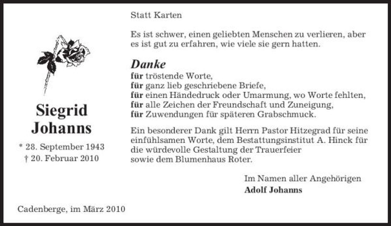 <p>Statt Karten Es ist schwer, einen geliebten Menschen zu verlieren, aber es ist gut zu erfahren, wie viele sie gern hatten.</p><p>Danke<br />für tröstende Worte, für ganz lieb geschriebene Briefe, für einen Händedruck oder Umarmung, wo Worte fehlten, für alle Zeichen der Freundschaft und Zuneigung, für Zuwendungen für späteren Grabschmuck. Ein besonderer Dank gilt Herrn Pastor Hitzegrad für seine einfühlsamen Worte, dem Bestattungsinstitut A. Hinck für die würdevolle Gestaltung der Trauerfeier sowie dem Blumenhaus Roter. Im Namen aller Angehörigen Adolf Johanns Cadenberge, im März 2010</p><p>Siegrid Johanns<br />* 28. September 1943 † 20. Februar 2010</p>