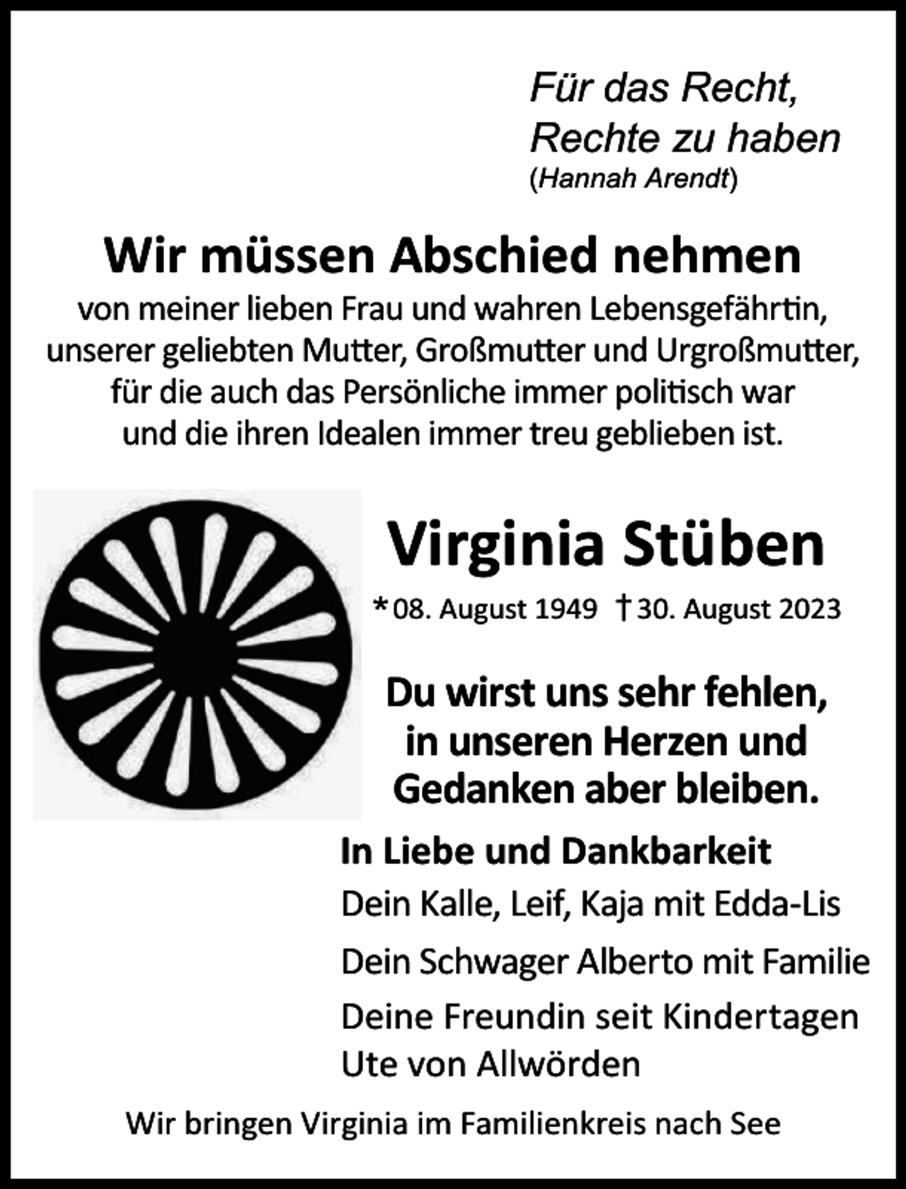 <p>Für das Recht,<br />Rechte zu haben<br />(Hannah Arendt)</p><p>Wir müssen Abschied nehmen</p><p>von meiner lieben Frau und wahren Lebensgefährtin,<br />unserer geliebten Mutter, Großmutter und Urgroßmutter,<br />für die auch das Persönliche immer politisch war<br />und die ihren Idealen immer treu geblieben ist.</p><p>Virginia Stüben</p><p>* 08. August 1949</p><p>† 30. August 2023</p><p>Du wirst uns sehr fehlen,<br />in unseren Herzen und<br />Gedanken aber bleiben.<br />In Liebe und Dankbarkeit<br />Dein Kalle, Leif, Kaja mit Edda-Lis<br />Dein Schwager Alberto mit Familie<br />Deine Freundin seit Kindertagen<br />Ute von Allwörden<br />Wir bringen Virginia im Familienkreis nach See</p>