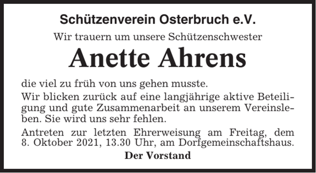 <p>Schützenverein Osterbruch e.V.<br />Wir trauern um unsere Schützenschwester</p><p>Anette Ahrens<br />die viel zu früh von uns gehen musste.<br />Wir blicken zurück auf eine langjährige aktive Beteiligung und gute Zusammenarbeit an unserem Vereinsleben. Sie wird uns sehr fehlen.<br />Antreten zur letzten Ehrerweisung am Freitag, dem<br />8. Oktober 2021, 13.30 Uhr, am Dorfgemeinschaftshaus.<br />Der Vorstand</p>