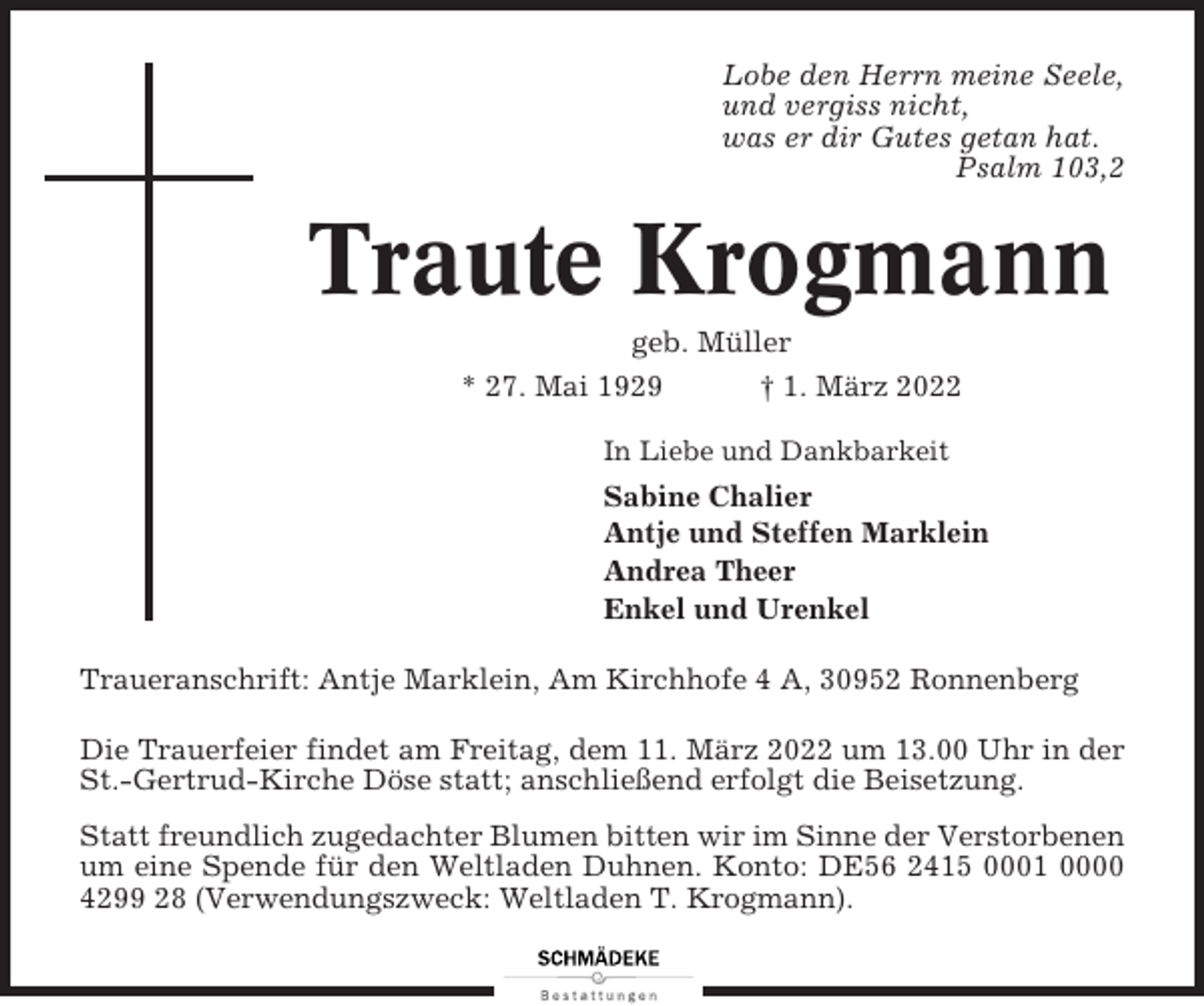 <p>Lobe den Herrn meine Seele,<br />und vergiss nicht,<br />was er dir Gutes getan hat.<br />Psalm 103,2</p><p>Traute Krogmann<br />geb. Müller<br />* 27. Mai 1929<br />† 1. März 2022<br />In Liebe und Dankbarkeit</p><p>Sabine Chalier<br />Antje und Steffen Marklein<br />Andrea Theer<br />Enkel und Urenkel<br />Traueranschrift: Antje Marklein, Am Kirchhofe 4 A, 30952 Ronnenberg<br />Die Trauerfeier findet am Freitag, dem 11. März 2022 um 13.00 Uhr in der<br />St.-Gertrud-Kirche Döse statt; anschließend erfolgt die Beisetzung.<br />Statt freundlich zugedachter Blumen bitten wir im Sinne der Verstorbenen<br />um eine Spende für den Weltladen Duhnen. Konto: DE56 2415 0001 0000<br />4299 28 (Verwendungszweck: Weltladen T. Krogmann).</p>