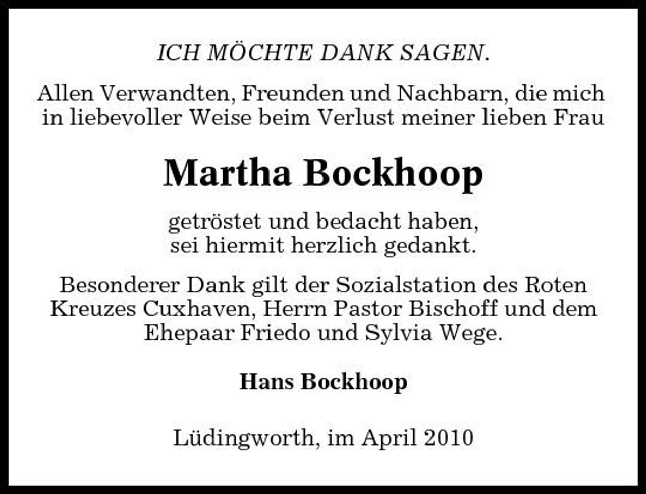 <p>ICH MÖCHTE DANK SAGEN. Allen Verwandten, Freunden und Nachbarn, die mich in liebevoller Weise beim Verlust meiner lieben Frau</p><p>Martha Bockhoop<br />getröstet und bedacht haben, sei hiermit herzlich gedankt. Besonderer Dank gilt der Sozialstation des Roten Kreuzes Cuxhaven, Herrn Pastor Bischoff und dem Ehepaar Friedo und Sylvia Wege. Hans Bockhoop Lüdingworth, im April 2010</p>