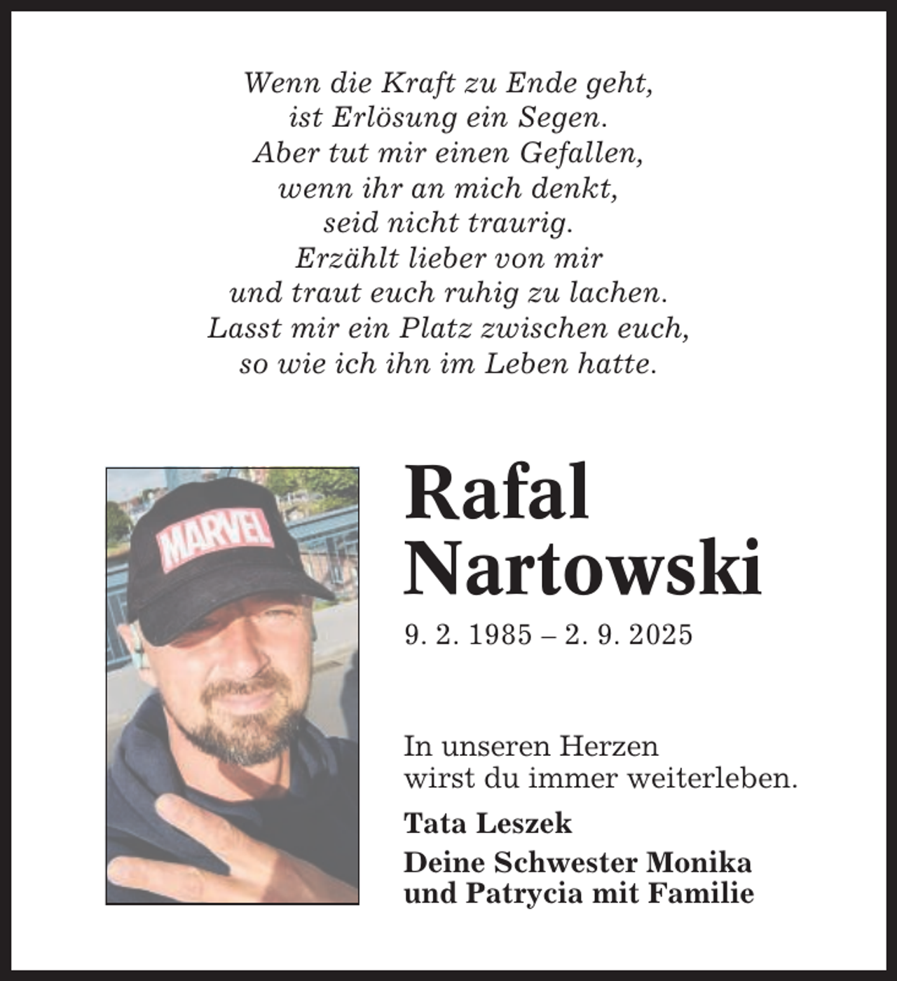 <p>Wenn die Kraft zu Ende geht,<br />ist Erlösung ein Segen.<br />Aber tut mir einen Gefallen,<br />wenn ihr an mich denkt,<br />seid nicht traurig.<br />Erzählt lieber von mir<br />und traut euch ruhig zu lachen.<br />Lasst mir ein Platz zwischen euch,<br />so wie ich ihn im Leben hatte.</p><p>Rafal<br />Nartowski<br />9. 2. 1985 – 2. 9. 2025</p><p>In unseren Herzen<br />wirst du immer weiterleben.<br />Tata Leszek<br />Deine Schwester Monika<br />und Patrycia mit Familie</p>
