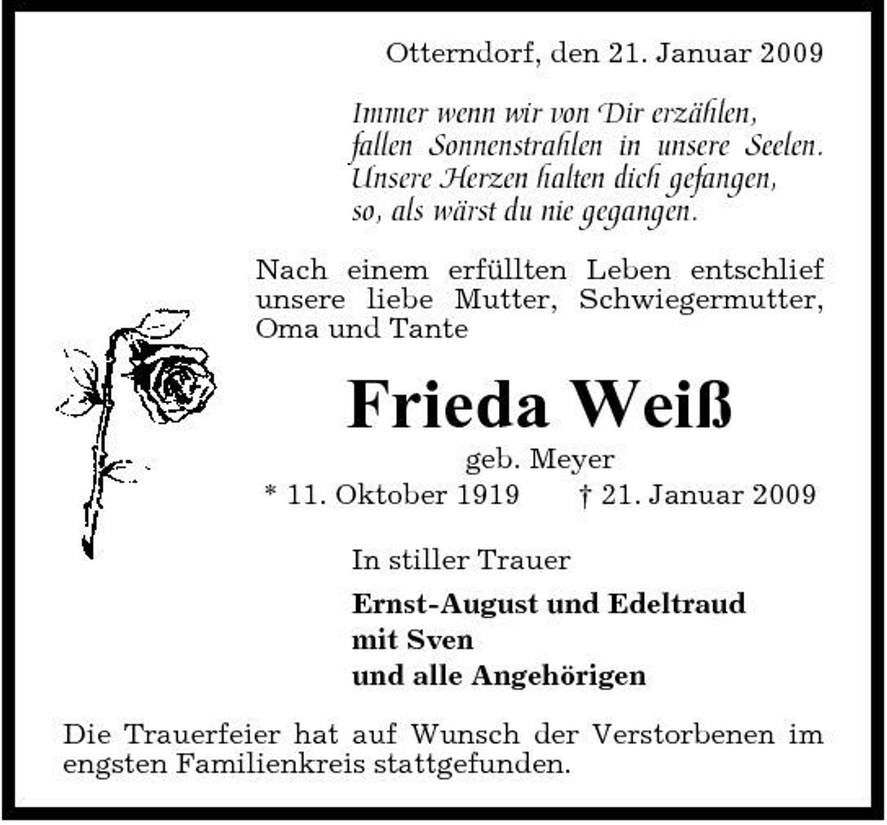 <p>Otterndorf, den 21. Januar 2009</p><p>Immer wenn wir von Dir erzählen, fallen Sonnenstrahlen in unsere Seelen. Unsere Herzen halten dich gefangen, so, als wärst du nie gegangen.<br />Nach einem erfüllten Leben entschlief unsere liebe Mutter, Schwiegermutter, Oma und Tante</p><p>Frieda Weiß<br />geb. Meyer * 11. Oktober 1919 † 21. Januar 2009 In stiller Trauer Ernst-August und Edeltraud mit Sven und alle Angehörigen Die Trauerfeier hat auf Wunsch der Verstorbenen im engsten Familienkreis stattgefunden.</p>