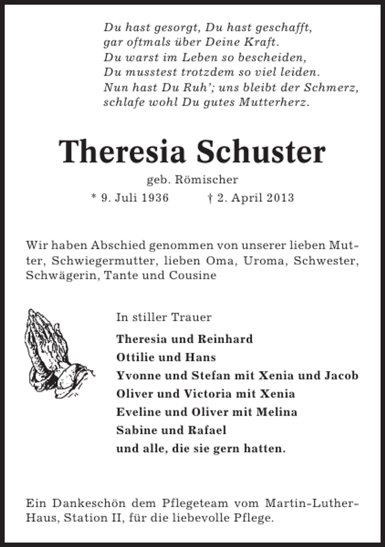 <p>Du hast gesorgt, Du hast geschafft,<br />gar oftmals über Deine Kraft.<br />Du warst im Leben so bescheiden,<br />Du musstest trotzdem so viel leiden.<br />Nun hast Du Ruh’; uns bleibt der Schmerz,<br />schlafe wohl Du gutes Mutterherz.</p><p>Theresia Schuster<br />geb. Römischer<br />* 9. Juli 1936<br />† 2. April 2013</p><p>Wir haben Abschied genommen von unserer lieben Mutter, Schwiegermutter, lieben Oma, Uroma, Schwester,<br />Schwägerin, Tante und Cousine<br />In stiller Trauer<br />Theresia und Reinhard<br />Ottilie und Hans<br />Yvonne und Stefan mit Xenia und Jacob<br />Oliver und Victoria mit Xenia<br />Eveline und Oliver mit Melina<br />Sabine und Rafael<br />und alle, die sie gern hatten.</p><p>Ein Dankeschön dem Pflegeteam vom Martin-LutherHaus, Station II, für die liebevolle Pflege.</p>