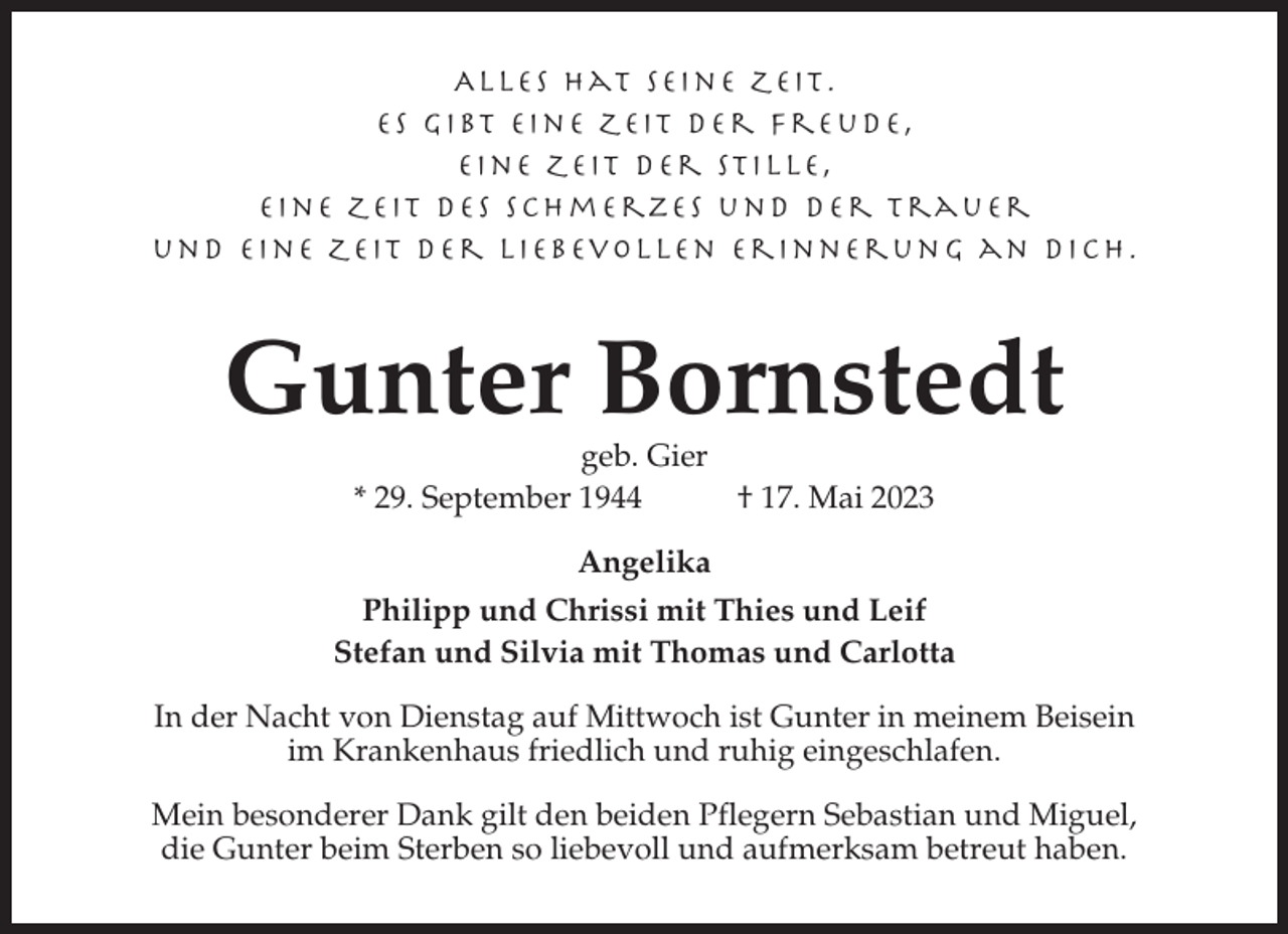 <p>Alles hat seine Zeit.<br />Es gi bt ei ne Zeit der Freu d e ,<br />ei ne Zeit der Sti lle,<br />eine Zeit des Schmerzes und de r T r a u e r<br />und eine Zeit d er li ebevollen Eri nn e r u n g a n d i c h .</p><p>Gunter Bornstedt<br />geb. Gier<br />* 29. September 1944<br />† 17. Mai 2023<br />Angelika<br />Philipp und Chrissi mit Thies und Leif<br />Stefan und Silvia mit Thomas und Carlotta<br />In der Nacht von Dienstag auf Mittwoch ist Gunter in meinem Beisein<br />im Krankenhaus friedlich und ruhig eingeschlafen.<br />Mein besonderer Dank gilt den beiden Pflegern Sebastian und Miguel,<br />die Gunter beim Sterben so liebevoll und aufmerksam betreut haben.</p>