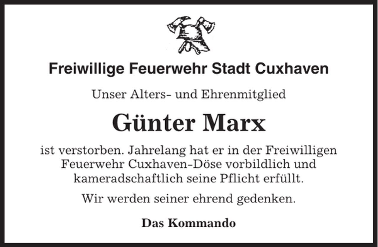 <p>Freiwillige Feuerwehr Stadt Cuxhaven<br />Unser Alters- und Ehrenmitglied</p><p>Günter Marx<br />ist verstorben. Jahrelang hat er in der Freiwilligen<br />Feuerwehr Cuxhaven-Döse vorbildlich und<br />kameradschaftlich seine Pflicht erfüllt.<br />Wir werden seiner ehrend gedenken.<br />Das Kommando</p>