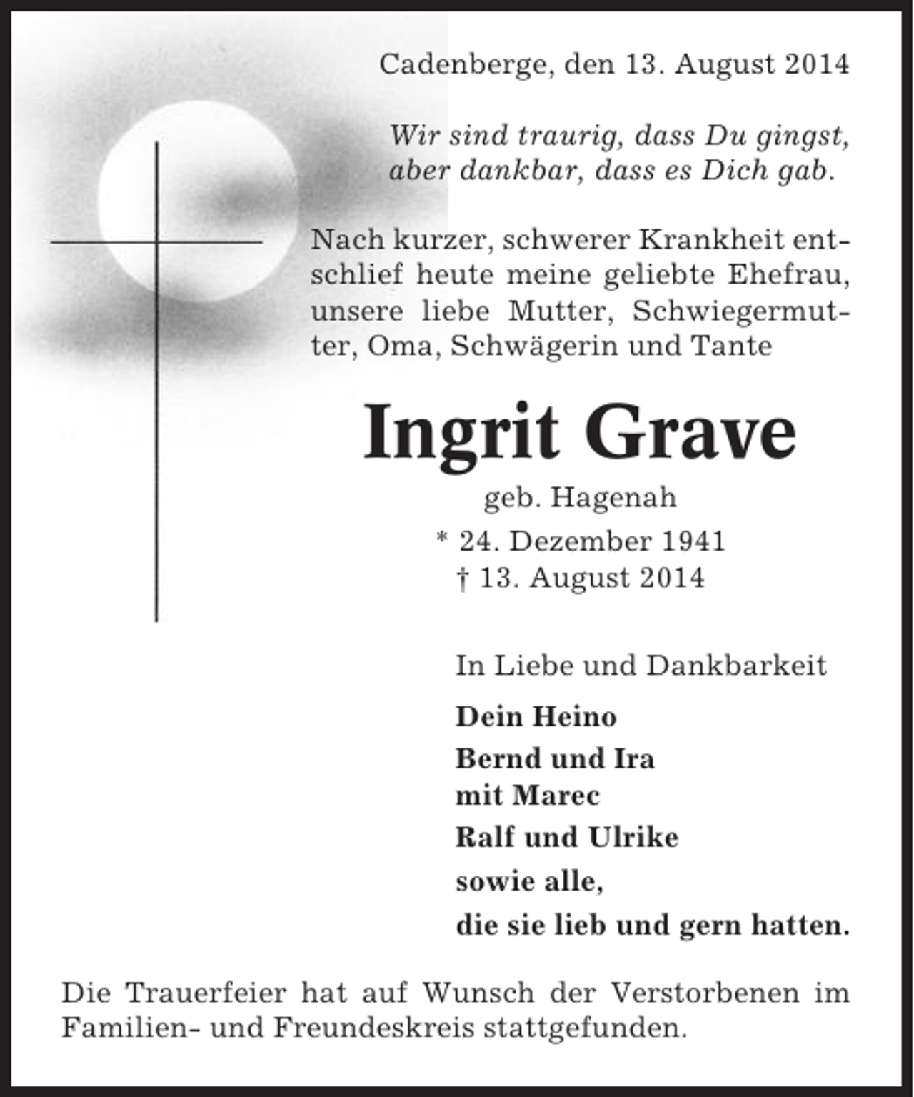 <p>Cadenberge, den 13. August 2014<br />Wir sind traurig, dass Du gingst,<br />aber dankbar, dass es Dich gab.<br />Nach kurzer, schwerer Krankheit entschlief heute meine geliebte Ehefrau,<br />unsere liebe Mutter, Schwiegermutter, Oma, Schwägerin und Tante</p><p>Ingrit Grave<br />geb. Hagenah<br />* 24. Dezember 1941<br />† 13. August 2014<br />In Liebe und Dankbarkeit<br />Dein Heino<br />Bernd und Ira<br />mit Marec<br />Ralf und Ulrike<br />sowie alle,<br />die sie lieb und gern hatten.<br />Die Trauerfeier hat auf Wunsch der Verstorbenen im<br />Familien- und Freundeskreis stattgefunden.</p>