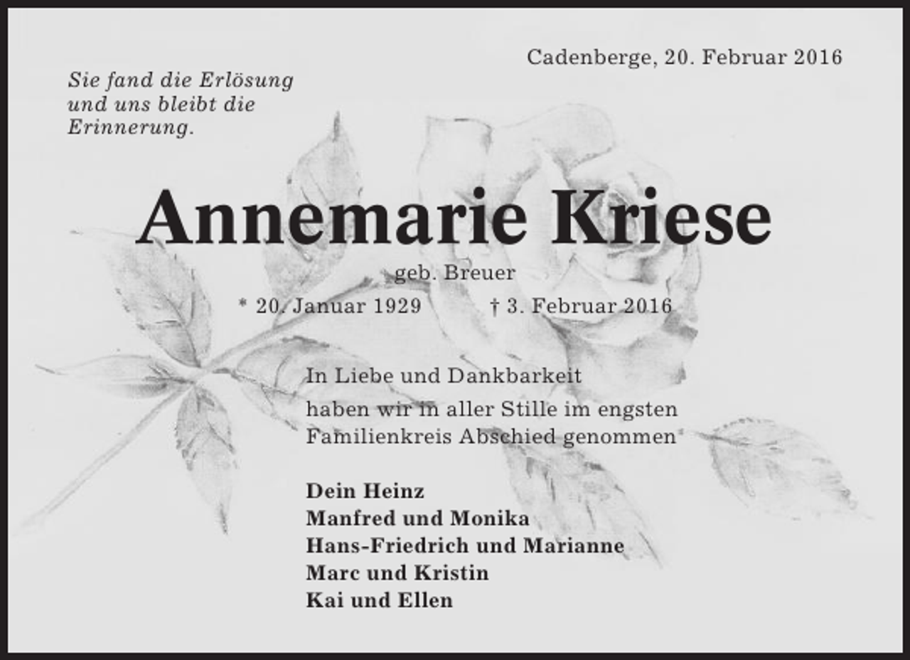 <p>Cadenberge, 20. Februar 2016<br />Sie fand die Erlösung<br />und uns bleibt die<br />Erinnerung.</p><p>Annemarie Kriese<br />geb. Breuer<br />* 20. Januar 1929<br />† 3. Februar 2016<br />In Liebe und Dankbarkeit<br />haben wir in aller Stille im engsten<br />Familienkreis Abschied genommen<br />Dein Heinz<br />Manfred und Monika<br />Hans-Friedrich und Marianne<br />Marc und Kristin<br />Kai und Ellen</p>