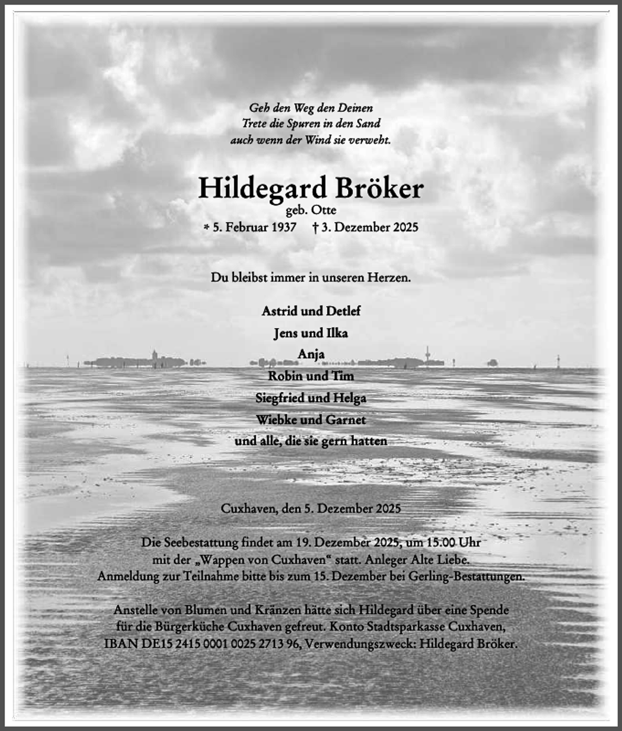 <p>Geh den Weg den Deinen<br />Trete die Spuren in den Sand<br />auch wenn der Wind sie verweht.</p><p>Hildegard Bröker<br />geb. Otte<br />* 5. Februar 1937 † 3. Dezember 2025</p><p>Du bleibst immer in unseren Herzen.<br />Astrid und Detlef<br />Jens und Ilka<br />Anja<br />Robin und Tim<br />Siegfried und Helga<br />Wiebke und Garnet<br />und alle, die sie gern hatten</p><p>Cuxhaven, den 5. Dezember 2025<br />Die Seebestattung findet am 19. Dezember 2025, um 15.00 Uhr<br />mit der „Wappen von Cuxhaven“ statt. Anleger Alte Liebe.<br />Anmeldung zur Teilnahme bitte bis zum 15. Dezember bei Gerling-Bestattungen.<br />Anstelle von Blumen und Kränzen hätte sich Hildegard über eine Spende<br />für die Bürgerküche Cuxhaven gefreut. Konto Stadtsparkasse Cuxhaven,<br />IBAN DE15 2415 0001 0025 2713 96, Verwendungszweck: Hildegard Bröker.</p>