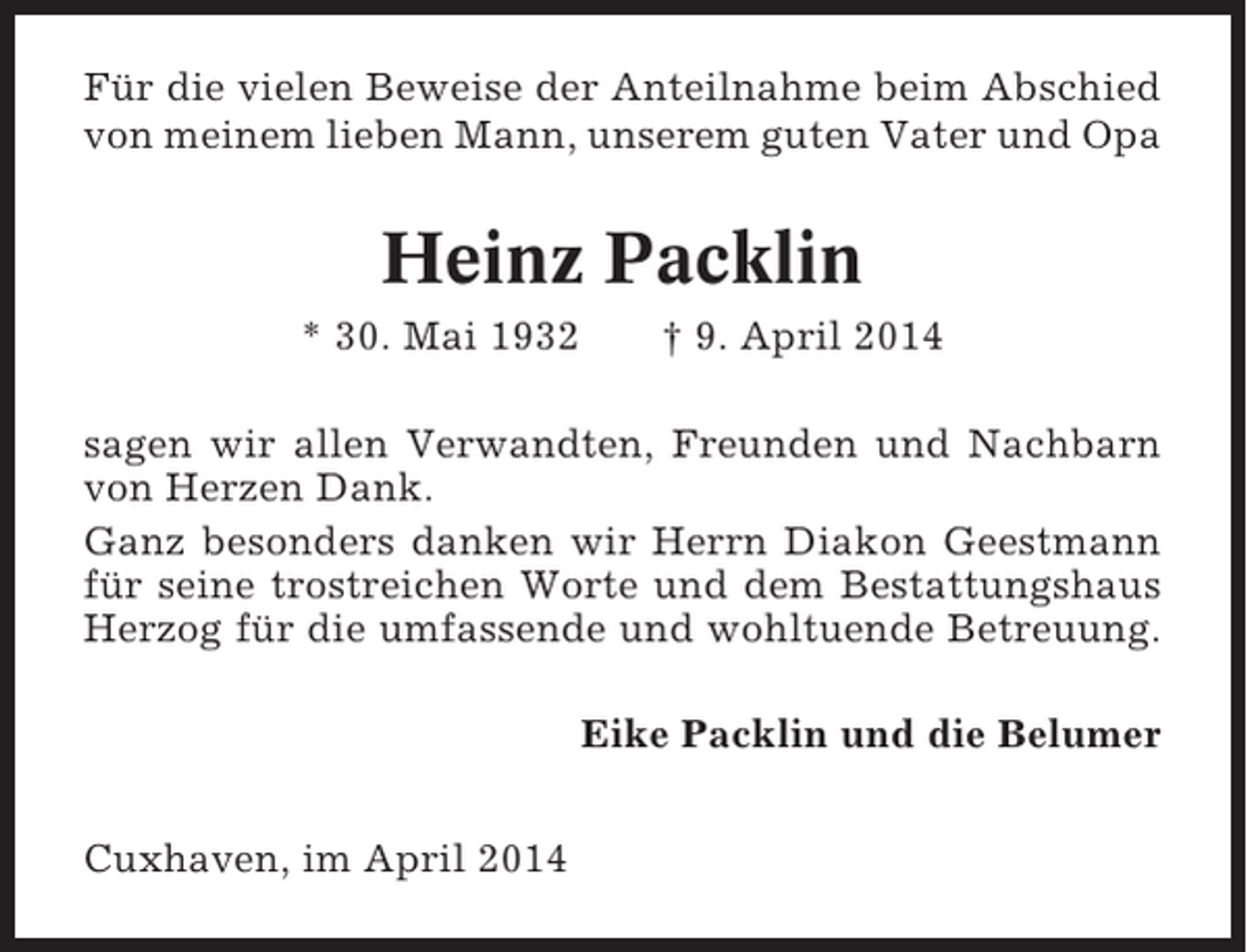 <p>Für die vielen Beweise der Anteilnahme beim Abschied<br />von meinem lieben Mann, unserem guten Vater und Opa</p><p>Heinz Packlin<br />* 30. Mai 1932</p><p>† 9. April 2014</p><p>sagen wir allen Verwandten, Freunden und Nachbarn<br />von Herzen Dank.<br />Ganz besonders danken wir Herrn Diakon Geestmann<br />für seine trostreichen Worte und dem Bestattungshaus<br />Herzog für die umfassende und wohltuende Betreuung.<br />Eike Packlin und die Belumer<br />Cuxhaven, im April 2014</p>